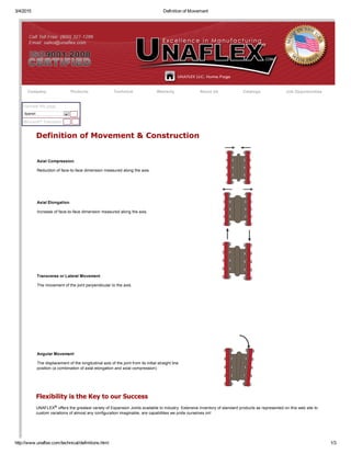3/4/2015 Definition of Movement
http://www.unaflex.com/technical/definitions.html 1/3
Company Products Technical Warranty About Us Catalogs Job Opportunities
Microsoft® Translator
Translate this page
Spanish
Definition of Movement & Construction
Axial Compression
Reduction of face­to­face dimension measured along the axis.
Axial Elongation
Increase of face­to­face dimension measured along the axis.
Transverse or Lateral Movement
The movement of the joint perpendicular to the axis.
Angular Movement
The displacement of the longitudinal axis of the joint from its initial straight line
position (a combination of axial elongation and axial compression)
Flexibility is the Key to our Success
UNAFLEX® offers the greatest variety of Expansion Joints available to industry. Extensive inventory of standard products as represented on this web site to
custom variations of almost any configuration imaginable, are capabilities we pride ourselves on!
 