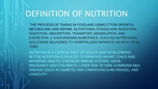 DEFINITION OF NUTRITION
THE PROCESS OF TAKING IN FOOD AND USING IT FOR GROWTH,
METABOLISM, AND REPAIR. NUTRITIONAL STAGES ARE INGESTION,
DIGESTION, ABSORPTION, TRANSPORT, ASSIMILATION, AND
EXCRETION. 2: A NOURISHING SUBSTANCE, SUCH AS NUTRITIONAL
SOLUTIONS DELIVERED TO HOSPITALIZED PATIENTS VIA AN IV OR IG
TUBE
NUTRITION IS A CRITICAL PART OF HEALTH AND DEVELOPMENT.
BETTER NUTRITION IS RELATED TO IMPROVED INFANT, CHILD AND
MATERNAL HEALTH, STRONGER IMMUNE SYSTEMS, SAFER
PREGNANCY AND CHILDBIRTH, LOWER RISK OF NON-COMMUNICABLE
DISEASES (SUCH AS DIABETES AND CARDIOVASCULAR DISEASE), AND
LONGEVITY
 