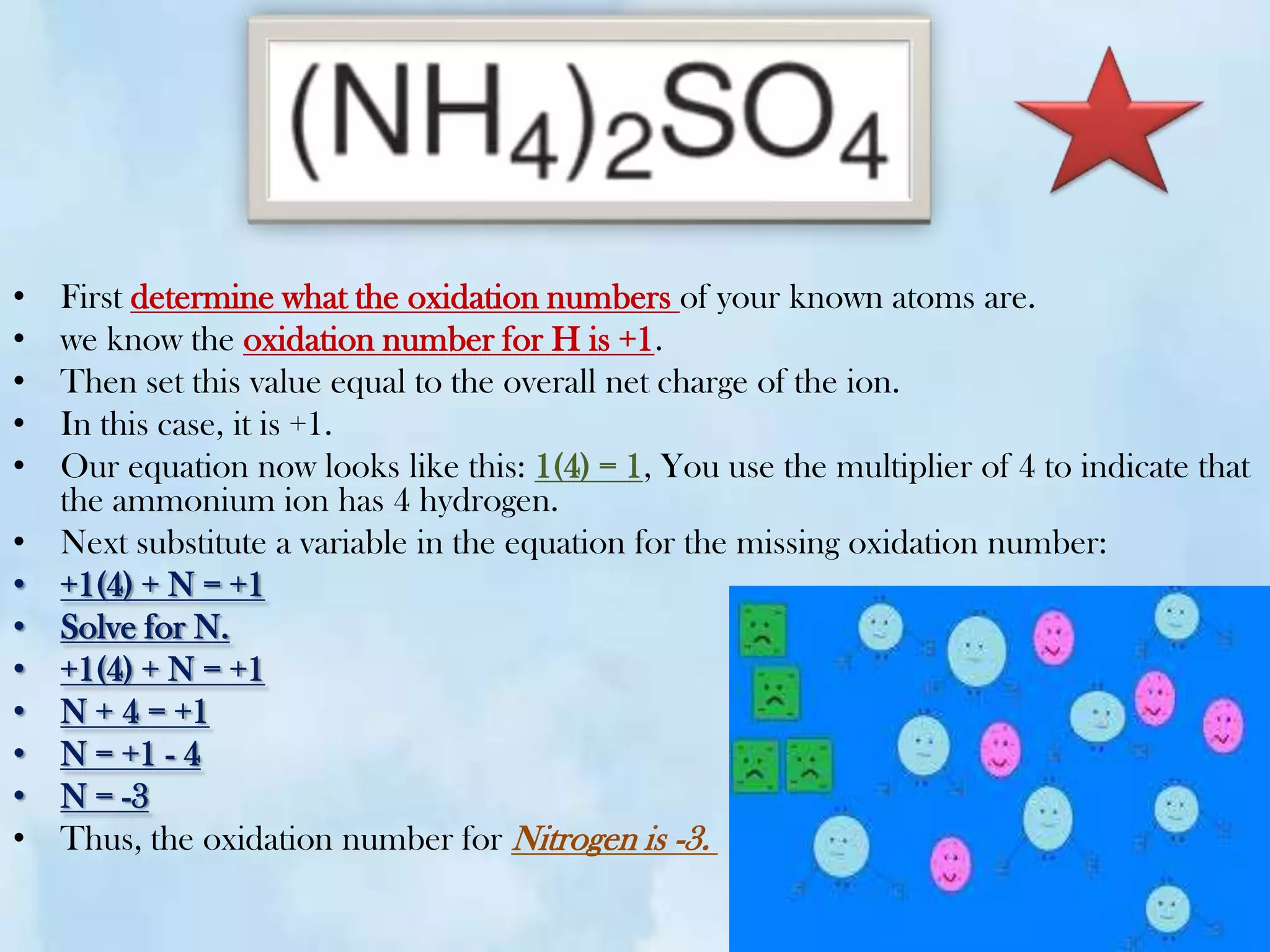 •   First determine what the oxidation numbers of your known atoms are.
•   we know the oxidation number for H is +1.
•   Then set this value equal to the overall net charge of the ion.
•   In this case, it is +1.
•   Our equation now looks like this: 1(4) = 1, You use the multiplier of 4 to indicate that
    the ammonium ion has 4 hydrogen.
•   Next substitute a variable in the equation for the missing oxidation number:
•   +1(4) + N = +1
•   Solve for N.
•   +1(4) + N = +1
•   N + 4 = +1
•   N = +1 - 4
•   N = -3
•   Thus, the oxidation number for Nitrogen is -3.
 