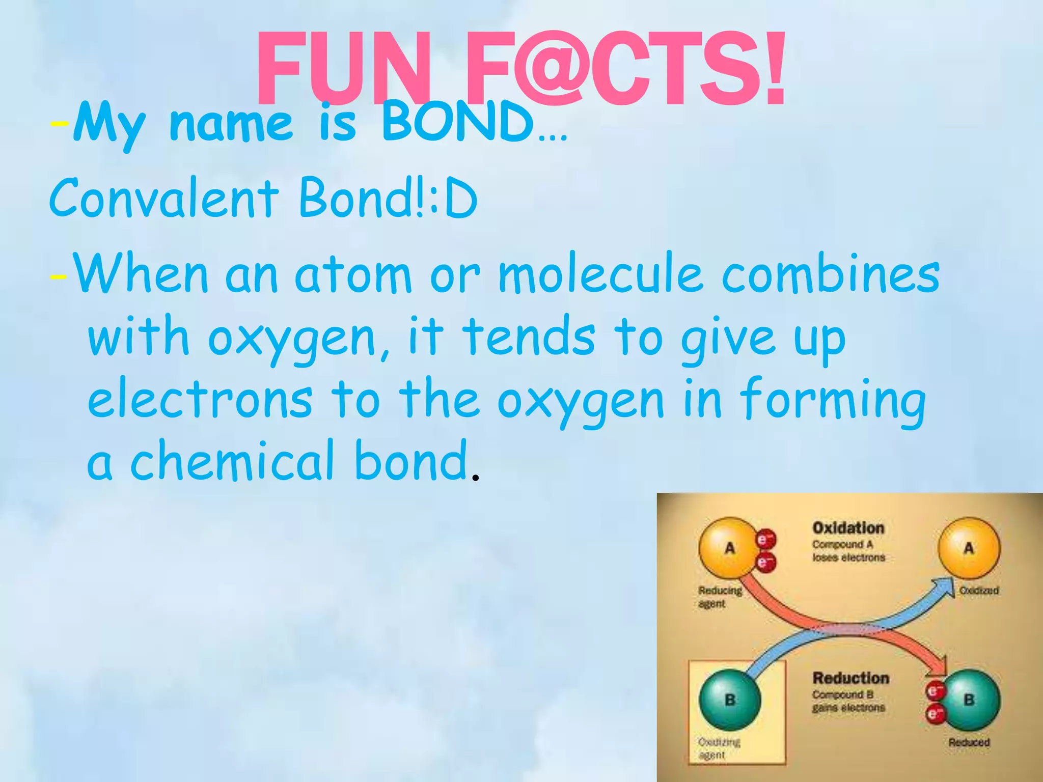 FUN F@CTS!
-My name is BOND…
Convalent Bond!:D
-When an atom or molecule combines
 with oxygen, it tends to give up
 electrons to the oxygen in forming
 a chemical bond.
 