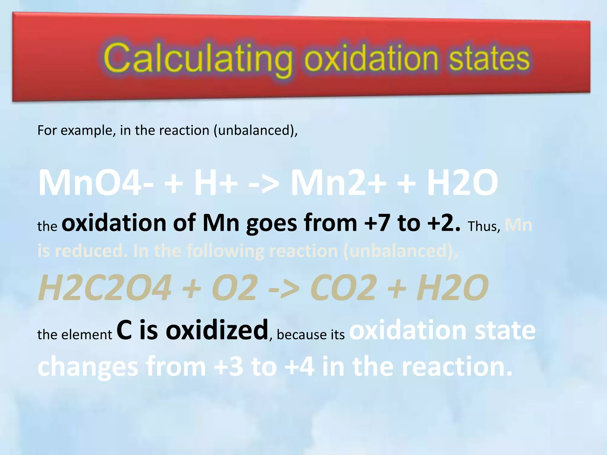 For example, in the reaction (unbalanced),


MnO4- + H+ -> Mn2+ + H2O
the   oxidation of Mn goes from +7 to +2. Thus, Mn
is reduced. In the following reaction (unbalanced),

H2C2O4 + O2 -> CO2 + H2O
     C is oxidized, because its oxidation state
the element

changes from +3 to +4 in the reaction.
 