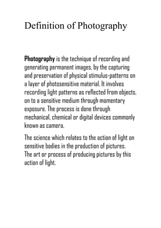 Definition of Photography


Photography is the technique of recording and
generating permanent images, by the capturing
and preservation of physical stimulus-patterns on
a layer of photosensitive material. It involves
recording light patterns as reflected from objects,
on to a sensitive medium through momentary
exposure. The process is done through
mechanical, chemical or digital devices commonly
known as camera.
The science which relates to the action of light on
sensitive bodies in the production of pictures.
The art or process of producing pictures by this
action of light.
 