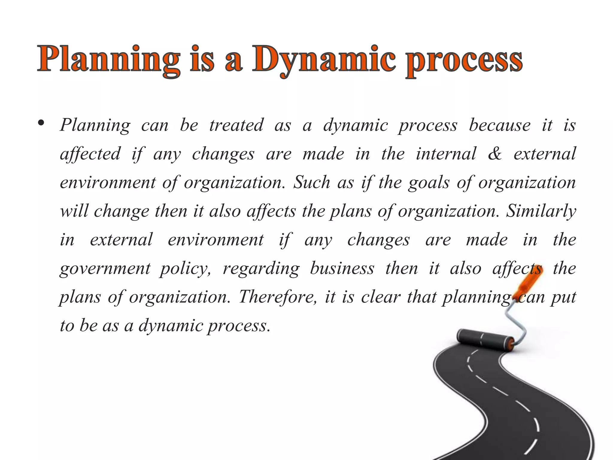 • Planning can be treated as a dynamic process because it is
affected if any changes are made in the internal & external
environment of organization. Such as if the goals of organization
will change then it also affects the plans of organization. Similarly
in external environment if any changes are made in the
government policy, regarding business then it also affects the
plans of organization. Therefore, it is clear that planning can put
to be as a dynamic process.
 