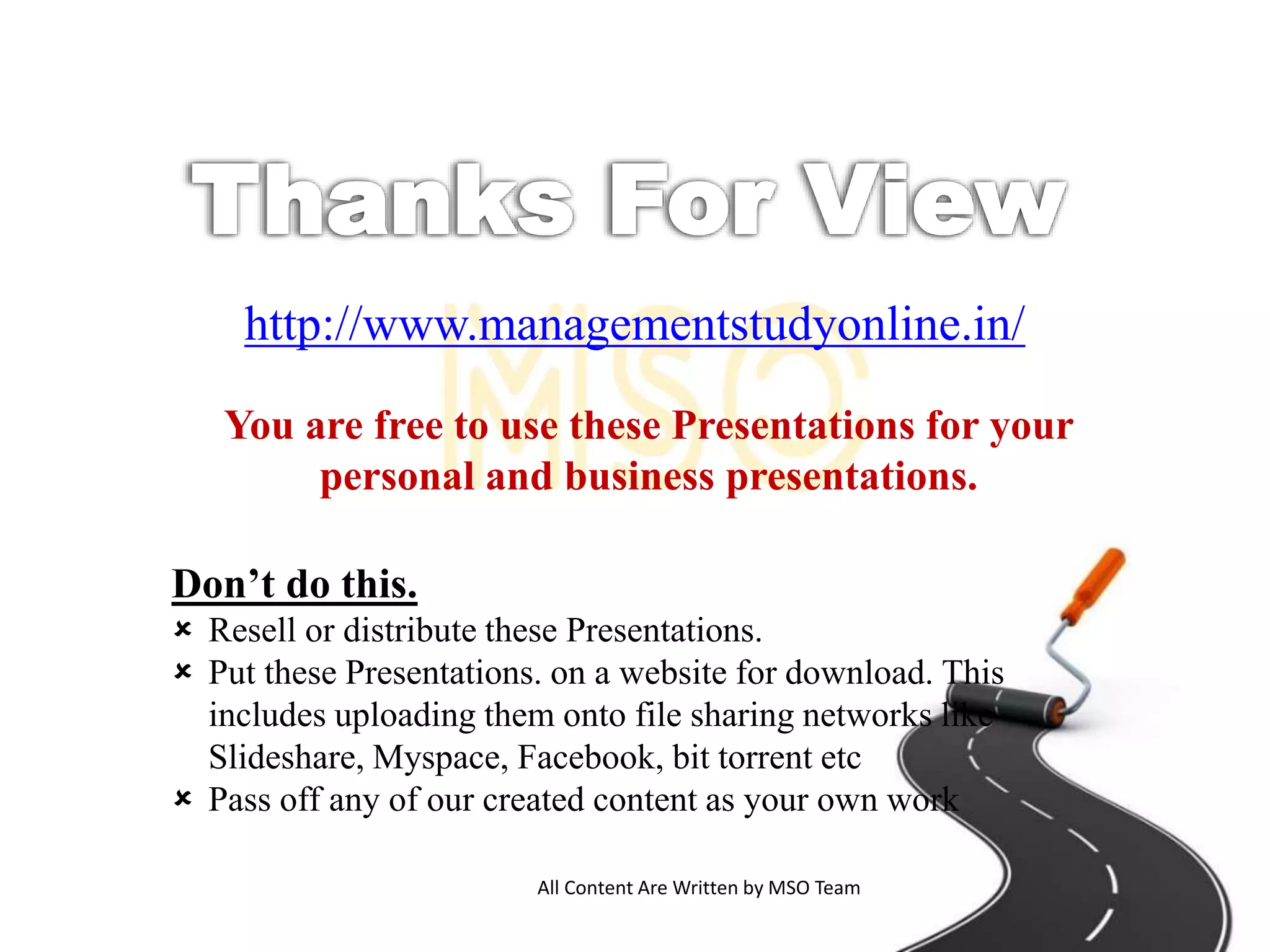 All Content Are Written by MSO Team
http://www.managementstudyonline.in/
You are free to use these Presentations for your
personal and business presentations.
Don’t do this.
 Resell or distribute these Presentations.
 Put these Presentations. on a website for download. This
includes uploading them onto file sharing networks like
Slideshare, Myspace, Facebook, bit torrent etc
 Pass off any of our created content as your own work
 