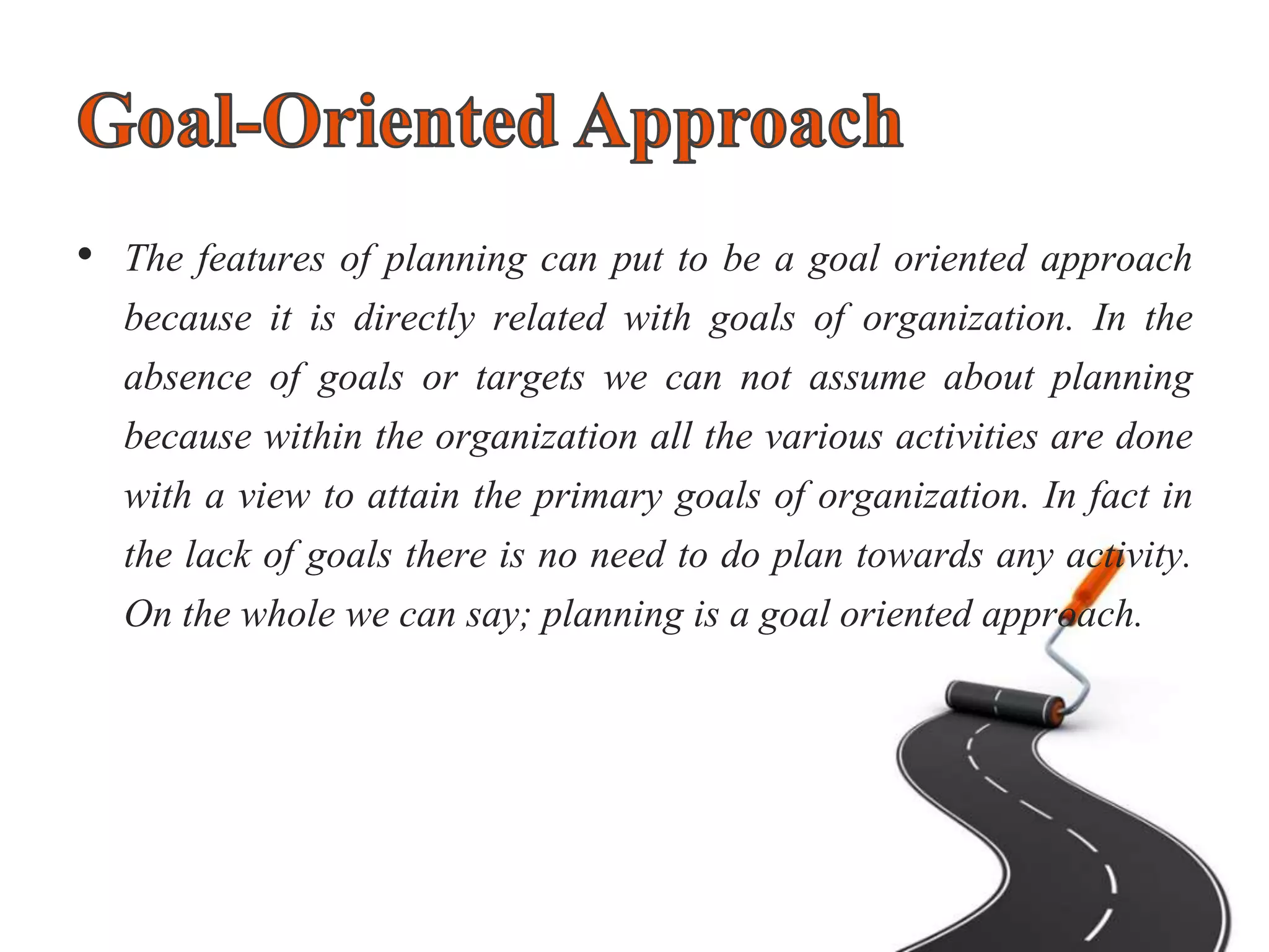 • The features of planning can put to be a goal oriented approach
because it is directly related with goals of organization. In the
absence of goals or targets we can not assume about planning
because within the organization all the various activities are done
with a view to attain the primary goals of organization. In fact in
the lack of goals there is no need to do plan towards any activity.
On the whole we can say; planning is a goal oriented approach.
 