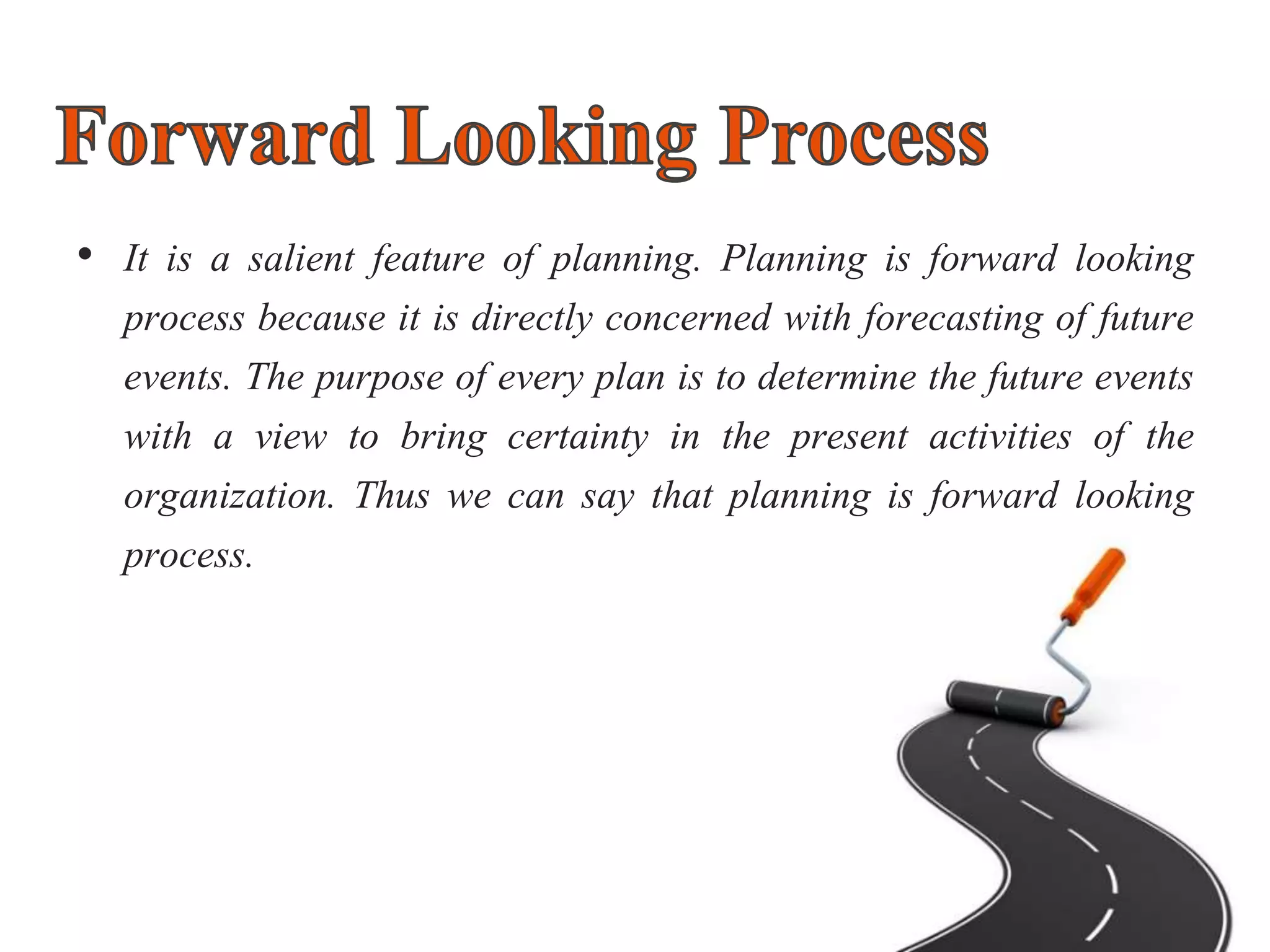 • It is a salient feature of planning. Planning is forward looking
process because it is directly concerned with forecasting of future
events. The purpose of every plan is to determine the future events
with a view to bring certainty in the present activities of the
organization. Thus we can say that planning is forward looking
process.
 