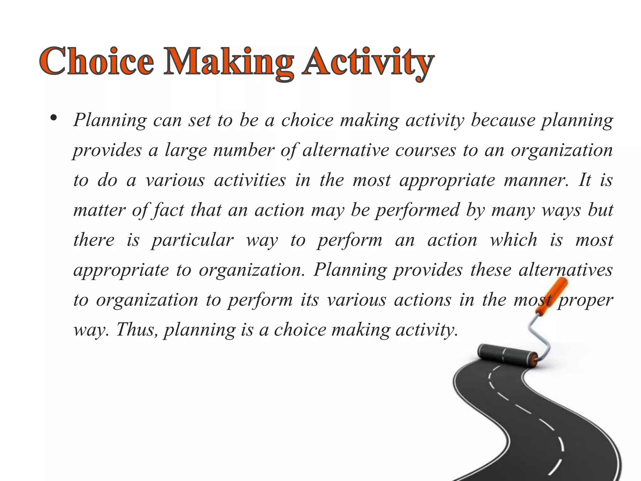 • Planning can set to be a choice making activity because planning
provides a large number of alternative courses to an organization
to do a various activities in the most appropriate manner. It is
matter of fact that an action may be performed by many ways but
there is particular way to perform an action which is most
appropriate to organization. Planning provides these alternatives
to organization to perform its various actions in the most proper
way. Thus, planning is a choice making activity.
 