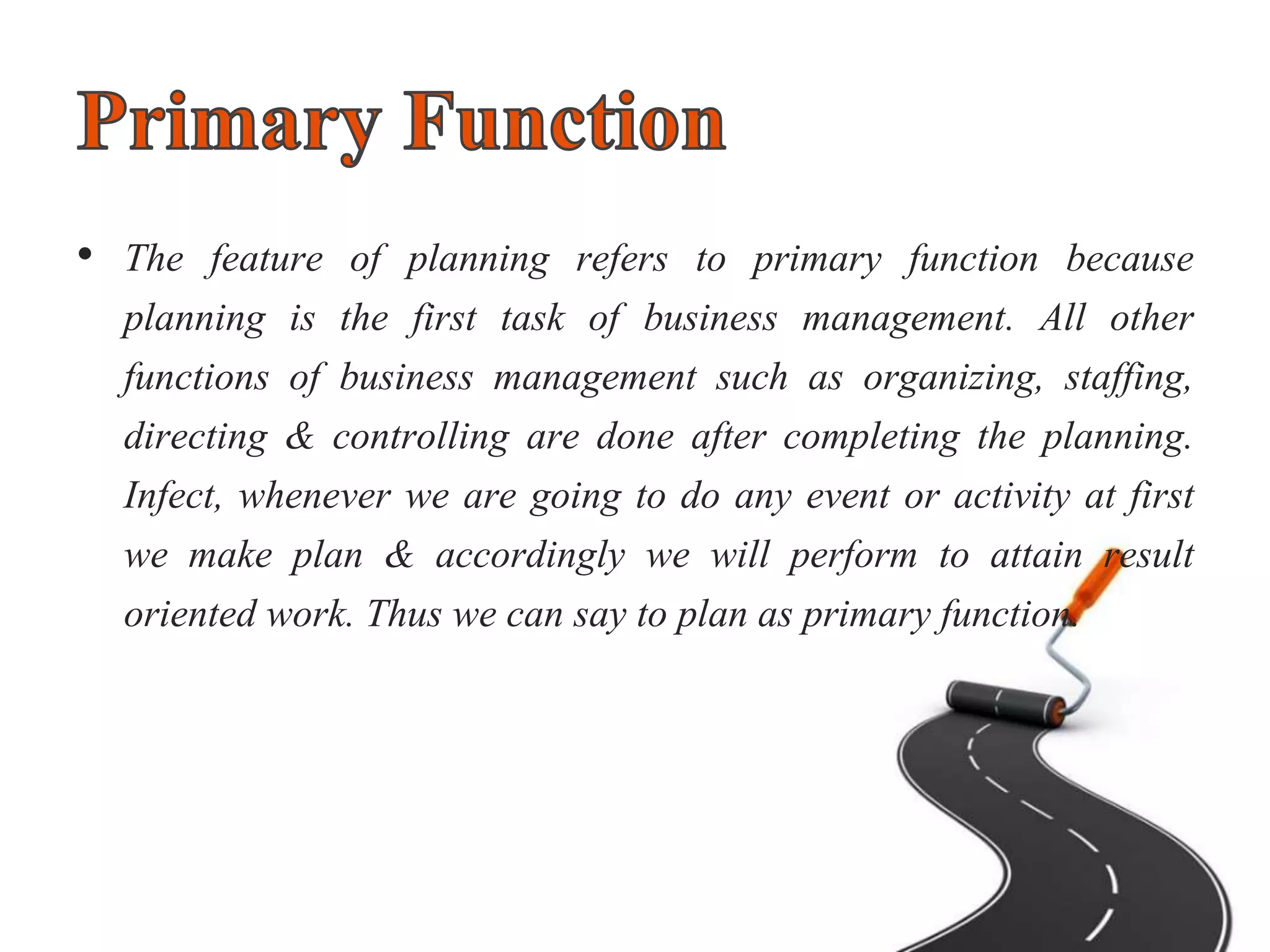 • The feature of planning refers to primary function because
planning is the first task of business management. All other
functions of business management such as organizing, staffing,
directing & controlling are done after completing the planning.
Infect, whenever we are going to do any event or activity at first
we make plan & accordingly we will perform to attain result
oriented work. Thus we can say to plan as primary function.
 