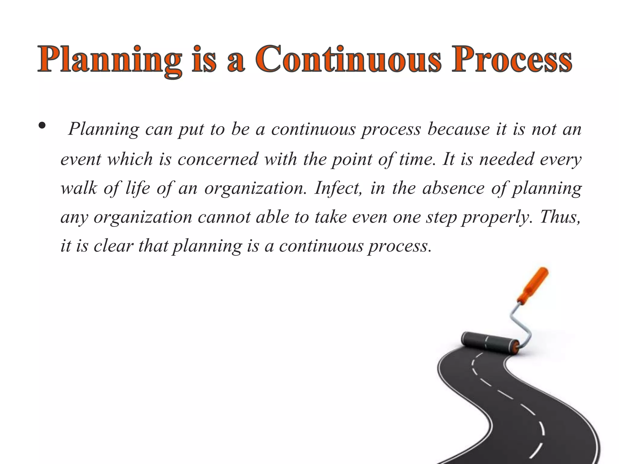 • Planning can put to be a continuous process because it is not an
event which is concerned with the point of time. It is needed every
walk of life of an organization. Infect, in the absence of planning
any organization cannot able to take even one step properly. Thus,
it is clear that planning is a continuous process.
 