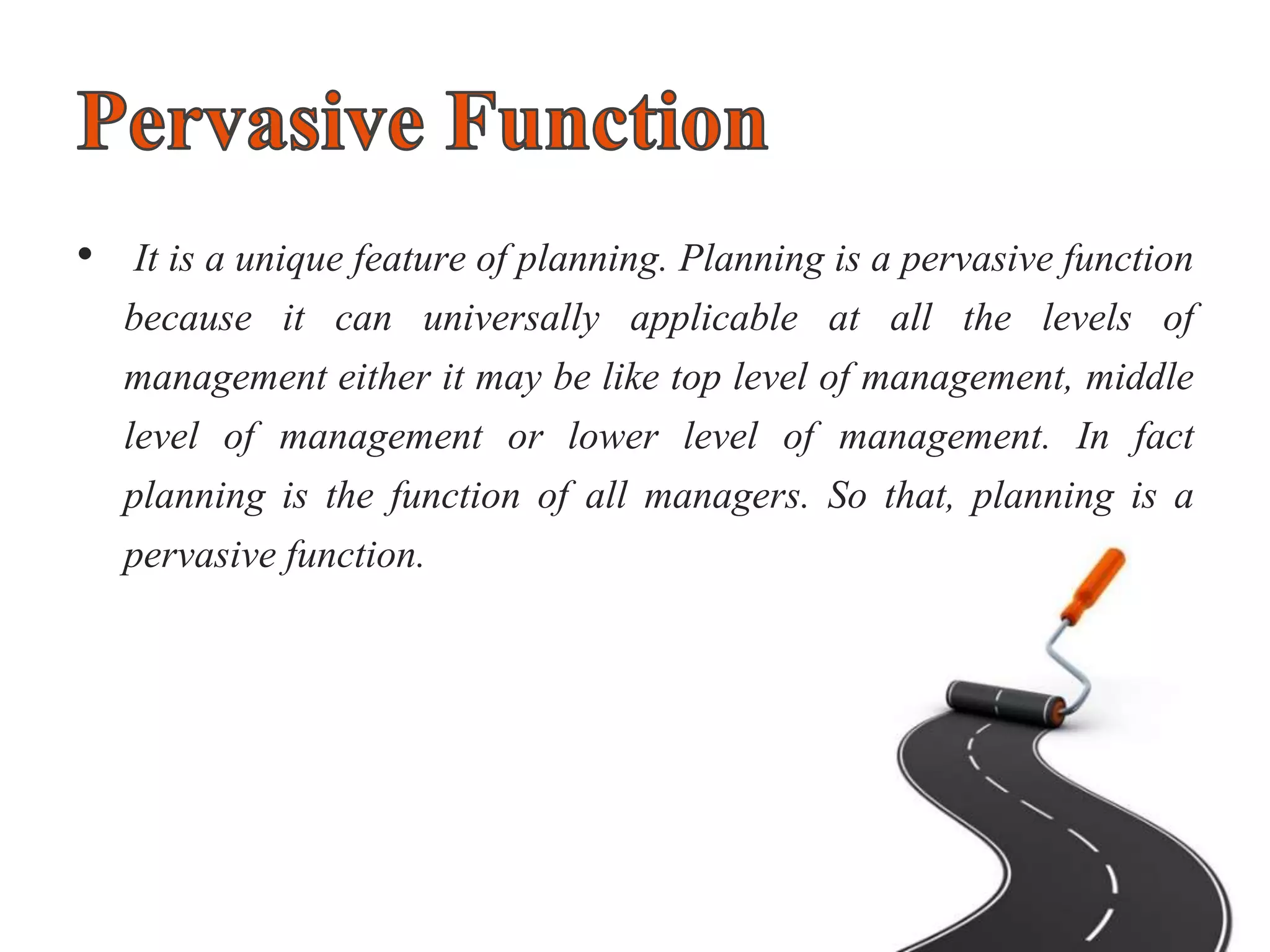 • It is a unique feature of planning. Planning is a pervasive function
because it can universally applicable at all the levels of
management either it may be like top level of management, middle
level of management or lower level of management. In fact
planning is the function of all managers. So that, planning is a
pervasive function.
 