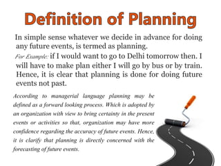 In simple sense whatever we decide in advance for doing
any future events, is termed as planning.
For Example: if I would ...