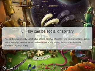 5. Play can be social or solitary
 Play can be undertaken by an individual (dance, narrative, imaginary), or a group (multiplayer-games,
 sports, role-play). Here we are returned to the idea of play forming the core of socio-cultural
 civilisation (Huizinga, 1958).




@rt_wood
 