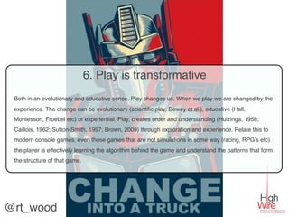 6. Play is transformative
 Both in an evolutionary and educative sense. Play changes us. When we play we are changed by the
 experience. The change can be evolutionary (scientiﬁc play, Dewey et al.), educative (Hall,
 Montessori, Froebel etc) or experiential. Play, creates order and understanding (Huizinga, 1958;
 Caillois, 1962; Sutton-Smith, 1997; Brown, 2009) through exploration and experience. Relate this to
 modern console games, even those games that are not simulations in some way (racing, RPG’s etc)
 the player is effectively learning the algorithm behind the game and understand the patterns that form
 the structure of that game.




@rt_wood
 
