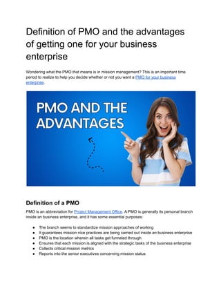 Definition of PMO and the advantages
of getting one for your business
enterprise
Wondering what the PMO that means is in mission management? This is an important time
period to realize to help you decide whether or not you want a PMO for your business
enterprise.
Definition of a PMO
PMO is an abbreviation for Project Management Office. A PMO is generally its personal branch
inside an business enterprise, and it has some essential purposes:
● The branch seems to standardize mission approaches of working
● It guarantees mission nice practices are being carried out inside an business enterprise
● PMO is the location wherein all tasks get funneled through
● Ensures that each mission is aligned with the strategic tasks of the business enterprise
● Collects critical mission metrics
● Reports into the senior executives concerning mission status
 