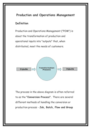 Production and Operations Management
Definition
Production and Operations Management ("POM") is
about the transformation of production and
operational inputs into "outputs" that, when
distributed, meet the needs of customers.
The process in the above diagram is often referred
to as the "Conversion Process". There are several
different methods of handling the conversion or
production process - Job, Batch, Flow and Group
 