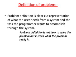 Definition of problem:-

• Problem definition is clear cut representation
  of what the user needs from a system and the
  task the programmer wants to accomplish
  through the system.
          Problem definition is not how to solve the
          problem but instead what the problem
          really is.
 