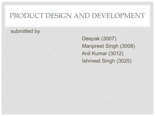 PRODUCT DESIGN AND DEVELOPMENT
submitted by
Deepak (3007)
Manpreet Singh (3008)
Anil Kumar (3012)
Ishmeet Singh (3025)
 