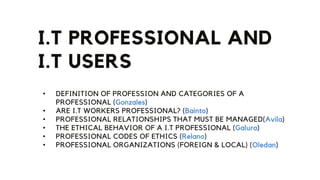 I.T PROFESSIONAL AND
I.T USERS
• DEFINITION OF PROFESSION AND CATEGORIES OF A
PROFESSIONAL (Gonzales)
• ARE I.T WORKERS PROFESSIONAL? (Bainto)
• PROFESSIONAL RELATIONSHIPS THAT MUST BE MANAGED(Avila)
• THE ETHICAL BEHAVIOR OF A I.T PROFESSIONAL (Galura)
• PROFESSIONAL CODES OF ETHICS (Relano)
• PROFESSIONAL ORGANIZATIONS (FOREIGN & LOCAL) (Oledan)
 