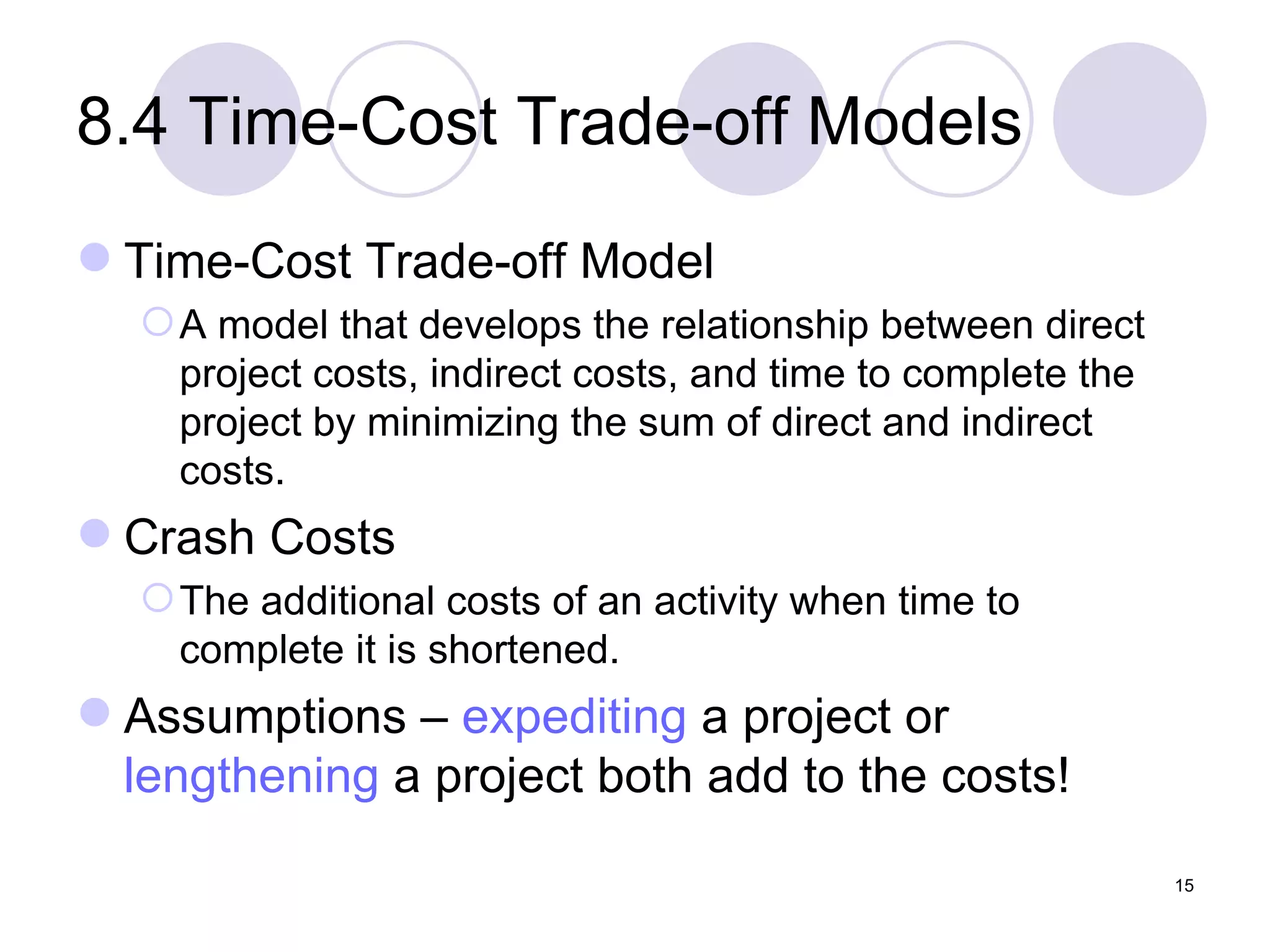 8.4 Time-Cost Trade-off Models Time-Cost Trade-off Model A model that develops the relationship between direct project costs, indirect costs, and time to complete the project by minimizing the sum of direct and indirect costs. Crash Costs The additional costs of an activity when time to complete it is shortened. Assumptions –  expediting  a project or  lengthening  a project both add to the costs! 
