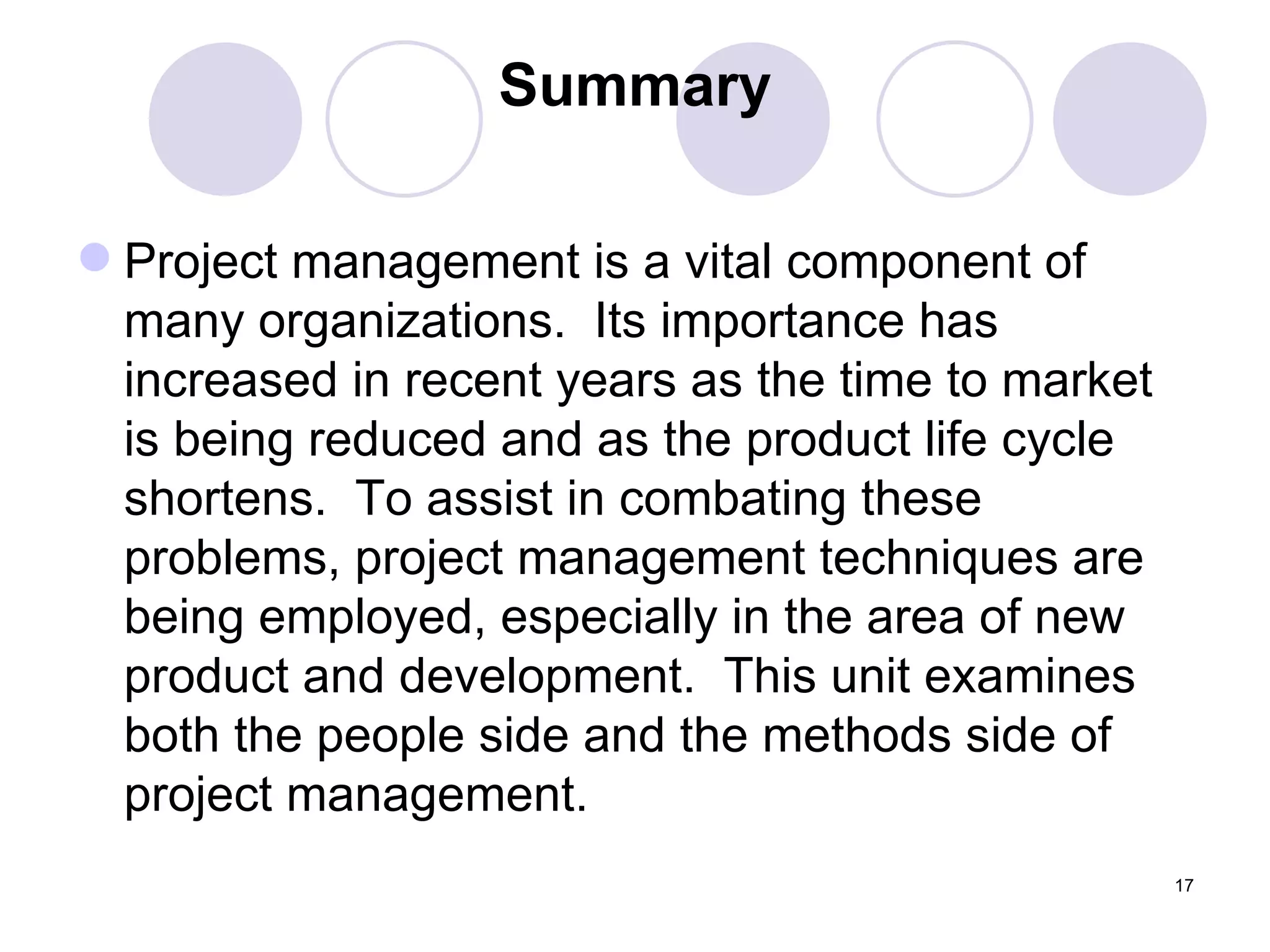 Summary Project management is a vital component of many organizations.  Its importance has increased in recent years as the time to market is being reduced and as the product life cycle shortens.  To assist in combating these problems, project management techniques are being employed, especially in the area of new product and development.  This unit examines both the people side and the methods side of project management. 