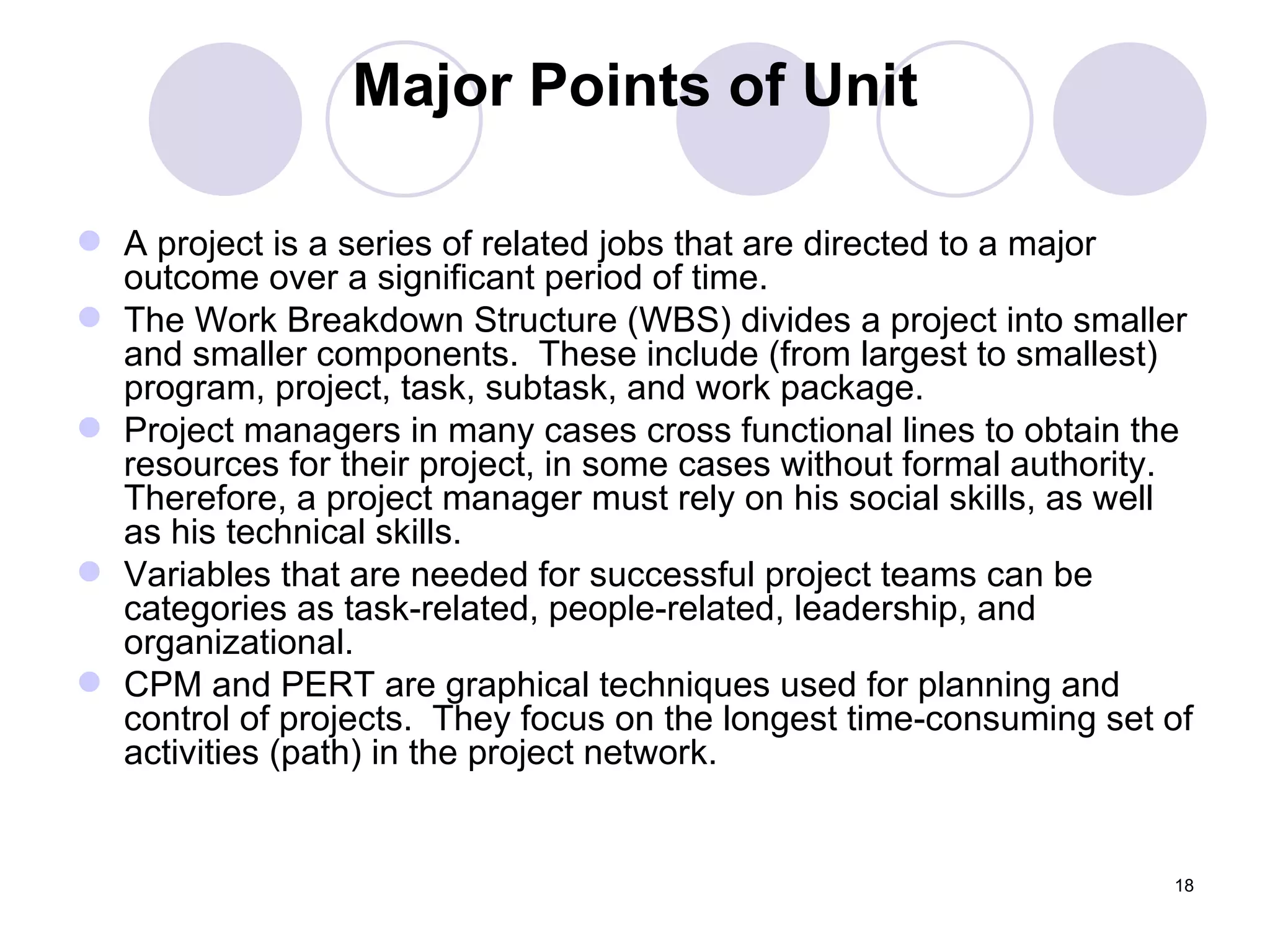 Major Points of Unit A project is a series of related jobs that are directed to a major outcome over a significant period of time. The Work Breakdown Structure (WBS) divides a project into smaller and smaller components.  These include (from largest to smallest) program, project, task, subtask, and work package. Project managers in many cases cross functional lines to obtain the resources for their project, in some cases without formal authority.  Therefore, a project manager must rely on his social skills, as well as his technical skills. Variables that are needed for successful project teams can be categories as task-related, people-related, leadership, and organizational. CPM and PERT are graphical techniques used for planning and control of projects.  They focus on the longest time-consuming set of activities (path) in the project network. 