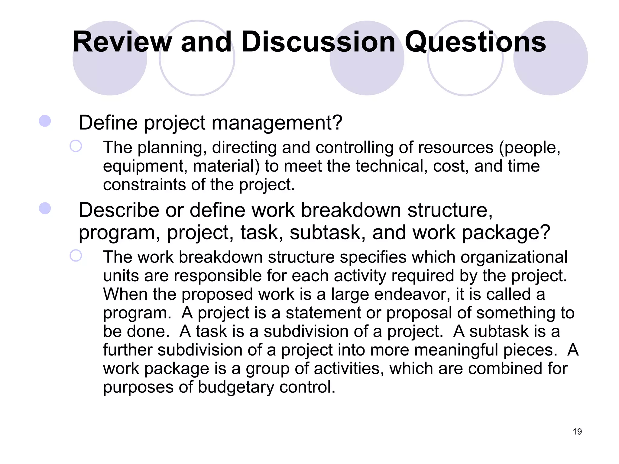 Review and Discussion Questions Define project management? The planning, directing and controlling of resources (people, equipment, material) to meet the technical, cost, and time constraints of the project. Describe or define work breakdown structure, program, project, task, subtask, and work package? The work breakdown structure specifies which organizational units are responsible for each activity required by the project.  When the proposed work is a large endeavor, it is called a program.  A project is a statement or proposal of something to be done.  A task is a subdivision of a project.  A subtask is a further subdivision of a project into more meaningful pieces.  A work package is a group of activities, which are combined for purposes of budgetary control. 