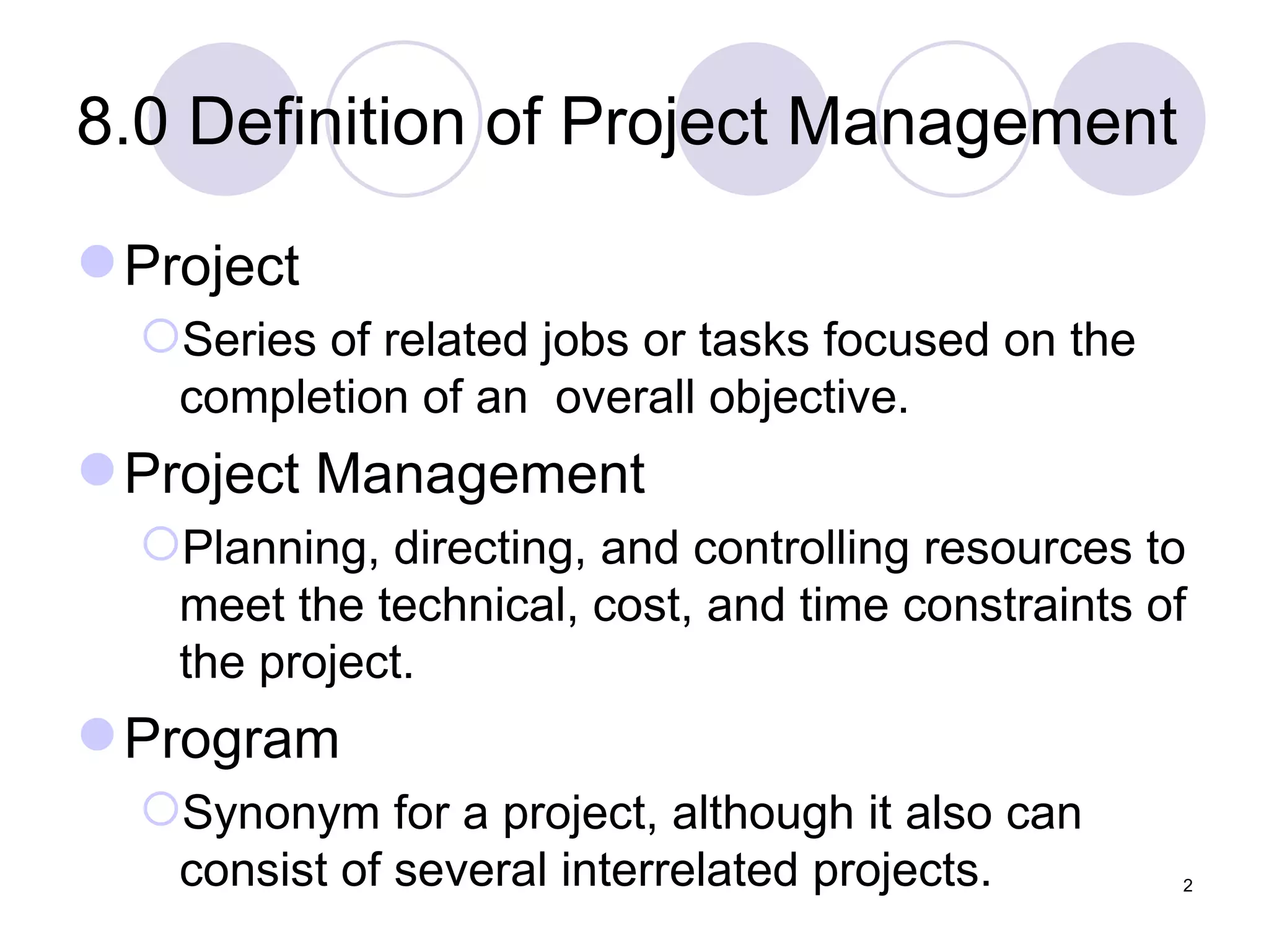 8.0 Definition of Project Management Project Series of related jobs or tasks focused on the completion of an  overall objective. Project Management Planning, directing, and controlling resources to meet the technical, cost, and time constraints of the project. Program Synonym for a project, although it also can consist of several interrelated projects. 