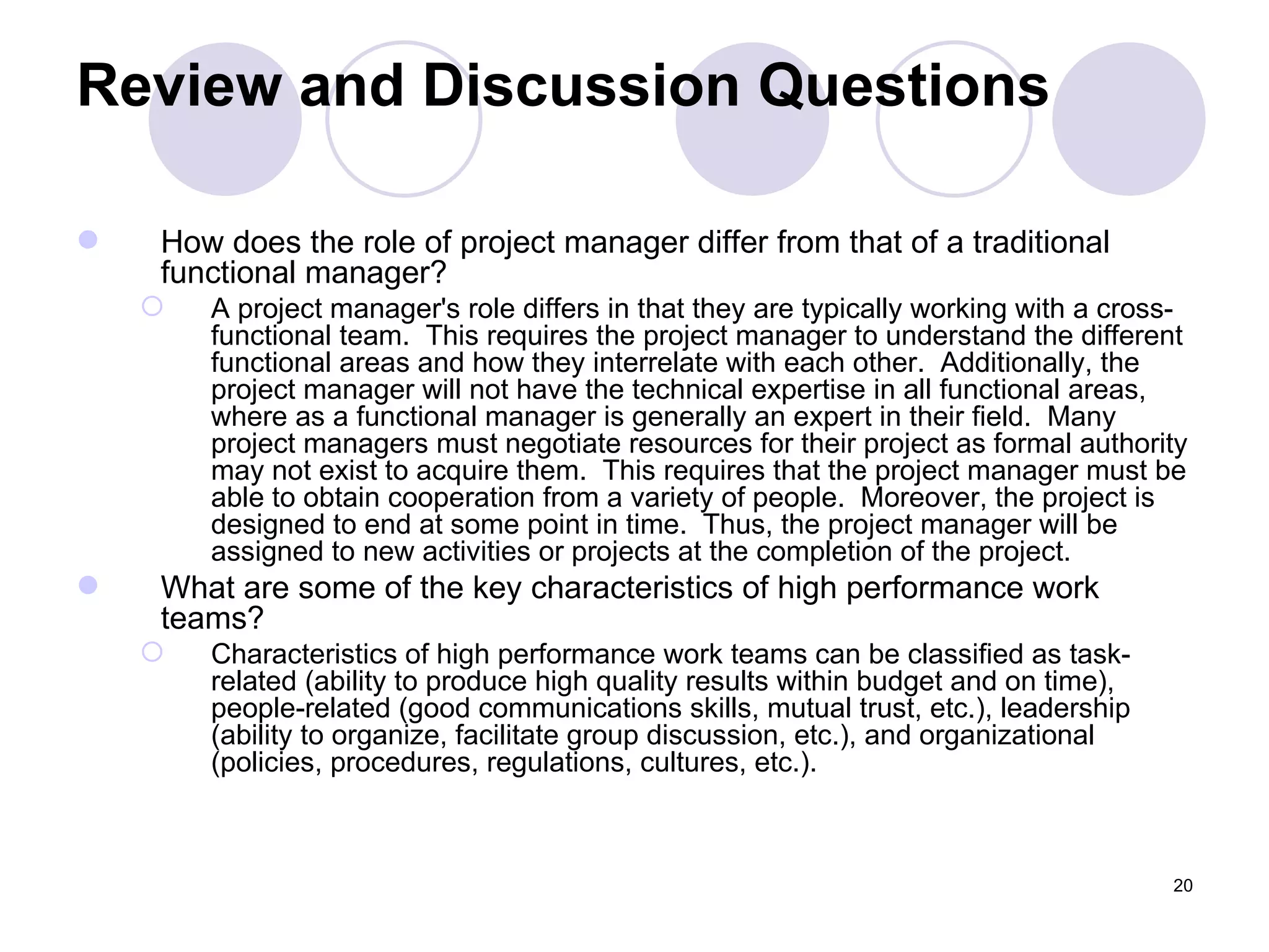Review and Discussion Questions How does the role of project manager differ from that of a traditional functional manager? A project manager's role differs in that they are typically working with a cross-functional team.  This requires the project manager to understand the different functional areas and how they interrelate with each other.  Additionally, the project manager will not have the technical expertise in all functional areas, where as a functional manager is generally an expert in their field.  Many project managers must negotiate resources for their project as formal authority may not exist to acquire them.  This requires that the project manager must be able to obtain cooperation from a variety of people.  Moreover, the project is designed to end at some point in time.  Thus, the project manager will be assigned to new activities or projects at the completion of the project. What are some of the key characteristics of high performance work teams? Characteristics of high performance work teams can be classified as task-related (ability to produce high quality results within budget and on time), people-related (good communications skills, mutual trust, etc.), leadership (ability to organize, facilitate group discussion, etc.), and organizational (policies, procedures, regulations, cultures, etc.). 