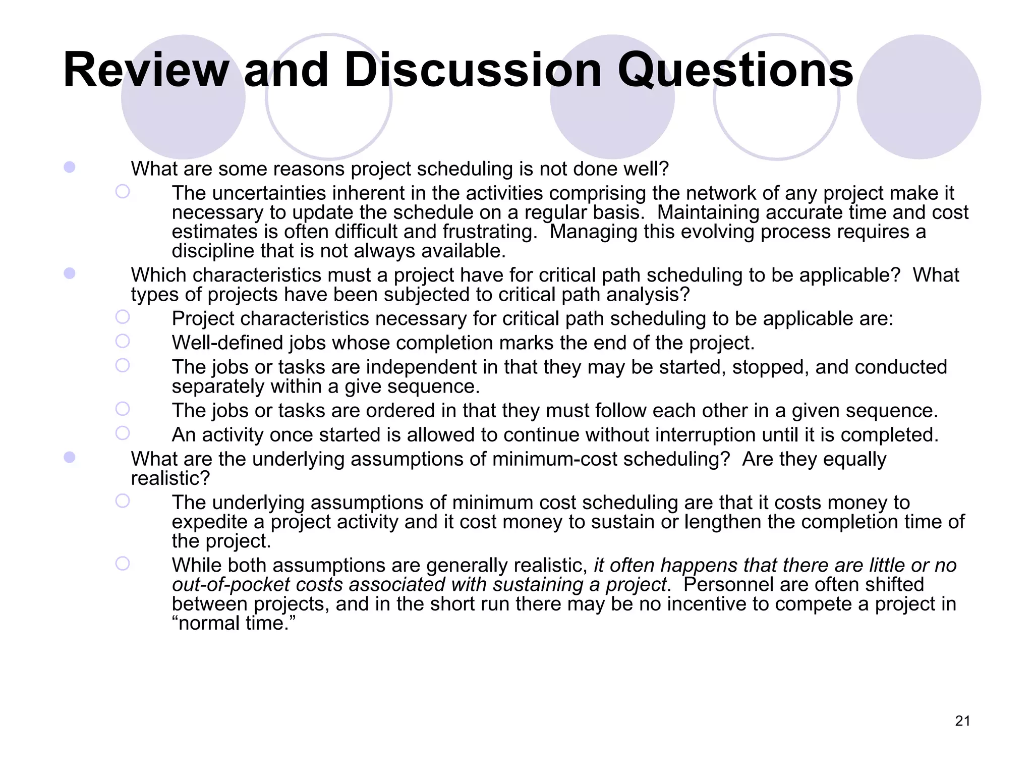 Review and Discussion Questions What are some reasons project scheduling is not done well? The uncertainties inherent in the activities comprising the network of any project make it necessary to update the schedule on a regular basis.  Maintaining accurate time and cost estimates is often difficult and frustrating.  Managing this evolving process requires a discipline that is not always available. Which characteristics must a project have for critical path scheduling to be applicable?  What types of projects have been subjected to critical path analysis? Project characteristics necessary for critical path scheduling to be applicable are: Well-defined jobs whose completion marks the end of the project. The jobs or tasks are independent in that they may be started, stopped, and conducted separately within a give sequence. The jobs or tasks are ordered in that they must follow each other in a given sequence. An activity once started is allowed to continue without interruption until it is completed. What are the underlying assumptions of minimum-cost scheduling?  Are they equally realistic? The underlying assumptions of minimum cost scheduling are that it costs money to expedite a project activity and it cost money to sustain or lengthen the completion time of the project. While both assumptions are generally realistic,  it often happens that there are little or no out-of-pocket costs associated with sustaining a project .  Personnel are often shifted between projects, and in the short run there may be no incentive to compete a project in “normal time.” 