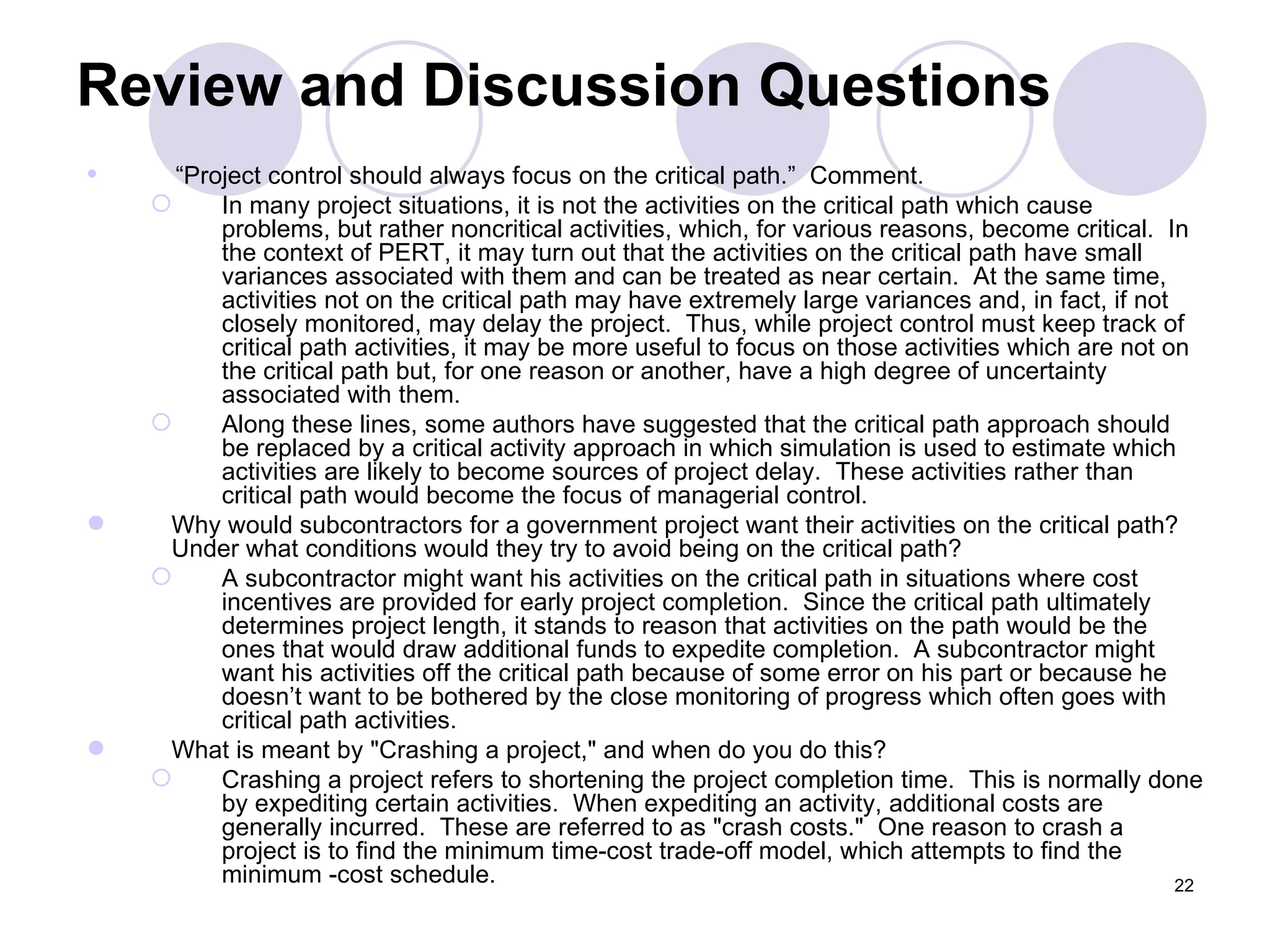 Review and Discussion Questions “ Project control should always focus on the critical path.”  Comment. In many project situations, it is not the activities on the critical path which cause problems, but rather noncritical activities, which, for various reasons, become critical.  In the context of PERT, it may turn out that the activities on the critical path have small variances associated with them and can be treated as near certain.  At the same time, activities not on the critical path may have extremely large variances and, in fact, if not closely monitored, may delay the project.  Thus, while project control must keep track of critical path activities, it may be more useful to focus on those activities which are not on the critical path but, for one reason or another, have a high degree of uncertainty associated with them. Along these lines, some authors have suggested that the critical path approach should be replaced by a critical activity approach in which simulation is used to estimate which activities are likely to become sources of project delay.  These activities rather than critical path would become the focus of managerial control. Why would subcontractors for a government project want their activities on the critical path?  Under what conditions would they try to avoid being on the critical path? A subcontractor might want his activities on the critical path in situations where cost incentives are provided for early project completion.  Since the critical path ultimately determines project length, it stands to reason that activities on the path would be the ones that would draw additional funds to expedite completion.  A subcontractor might want his activities off the critical path because of some error on his part or because he doesn’t want to be bothered by the close monitoring of progress which often goes with critical path activities. What is meant by &quot;Crashing a project,&quot; and when do you do this? Crashing a project refers to shortening the project completion time.  This is normally done by expediting certain activities.  When expediting an activity, additional costs are generally incurred.  These are referred to as &quot;crash costs.&quot;  One reason to crash a project is to find the minimum time-cost trade-off model, which attempts to find the minimum -cost schedule. 