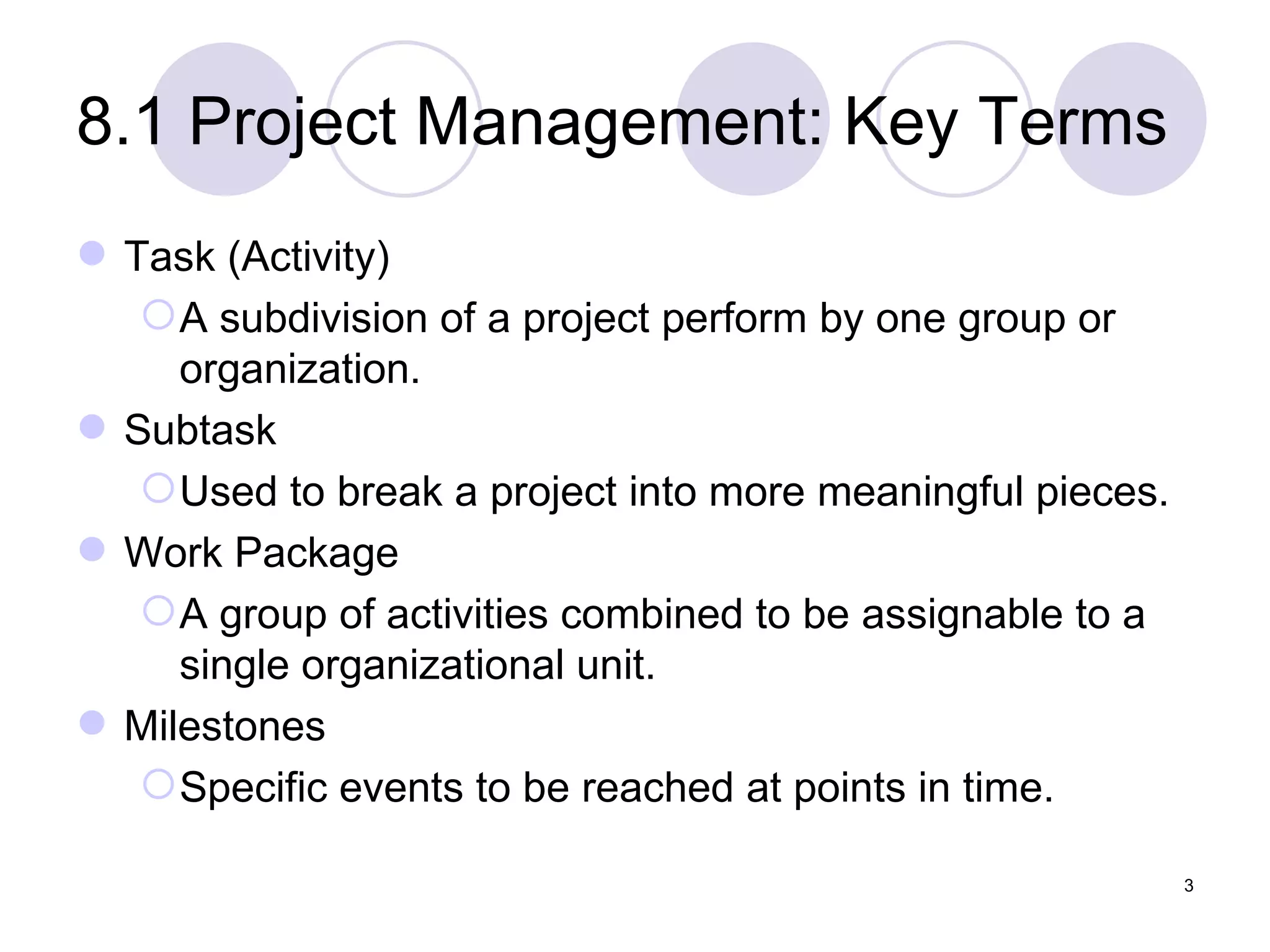 8.1 Project Management: Key Terms Task (Activity) A subdivision of a project perform by one group or organization. Subtask Used to break a project into more meaningful pieces. Work Package A group of activities combined to be assignable to a single organizational unit. Milestones Specific events to be reached at points in time. 