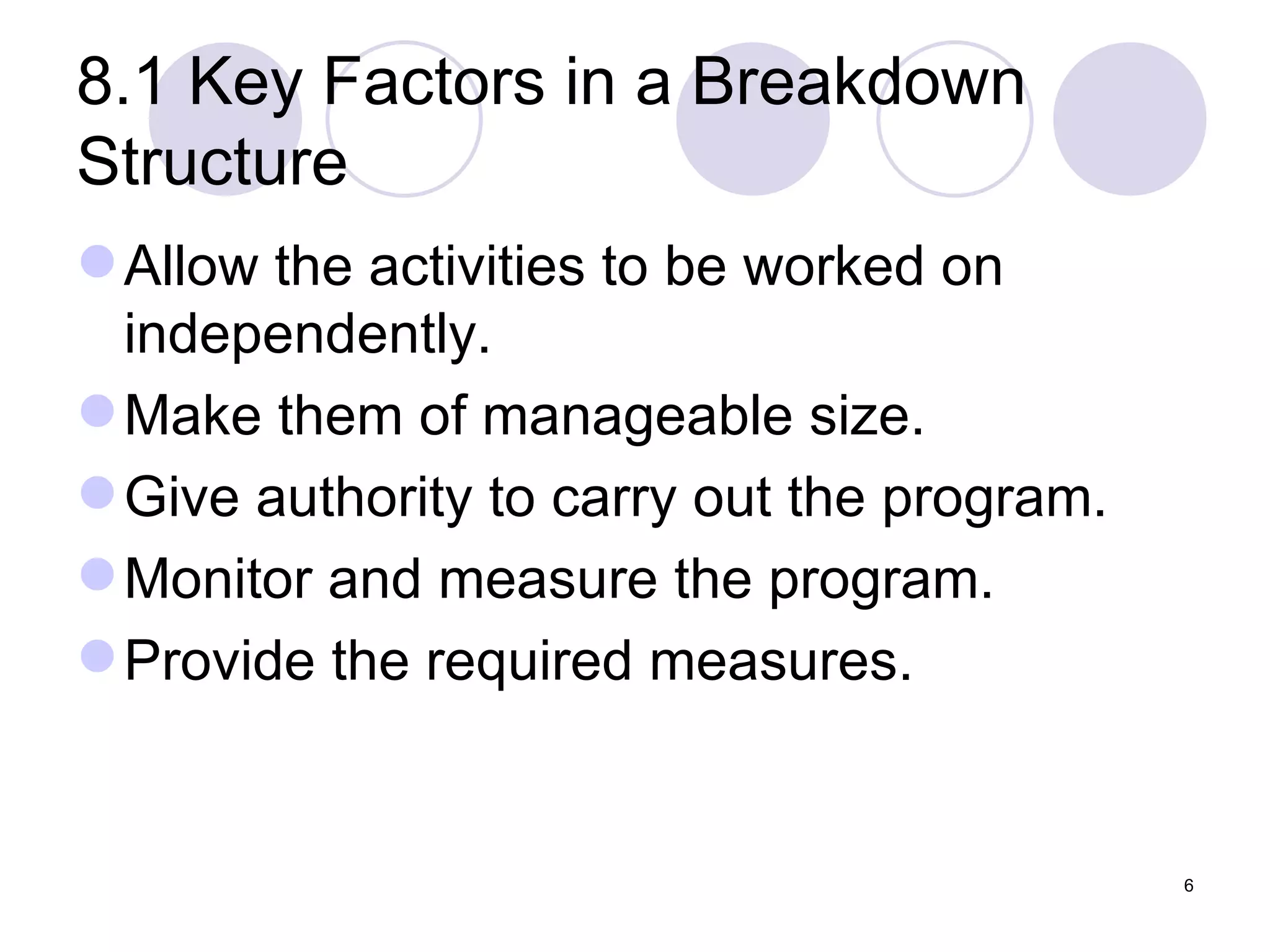 8.1 Key Factors in a Breakdown Structure Allow the activities to be worked on independently. Make them of manageable size. Give authority to carry out the program. Monitor and measure the program. Provide the required measures. 