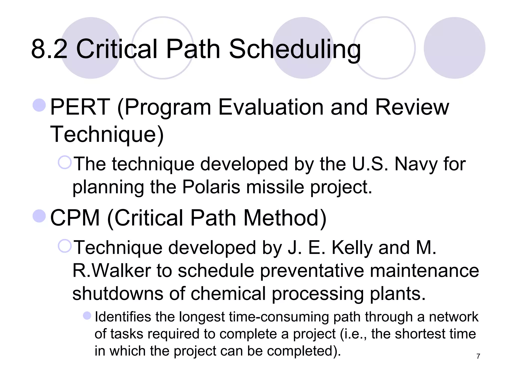 8.2 Critical Path Scheduling PERT (Program Evaluation and Review Technique) The technique developed by the U.S. Navy for planning the Polaris missile project. CPM (Critical Path Method) Technique developed by J. E. Kelly and M. R.Walker to schedule preventative maintenance shutdowns of chemical processing plants. Identifies the longest time-consuming path through a network of tasks required to complete a project (i.e., the shortest time in which the project can be completed). 