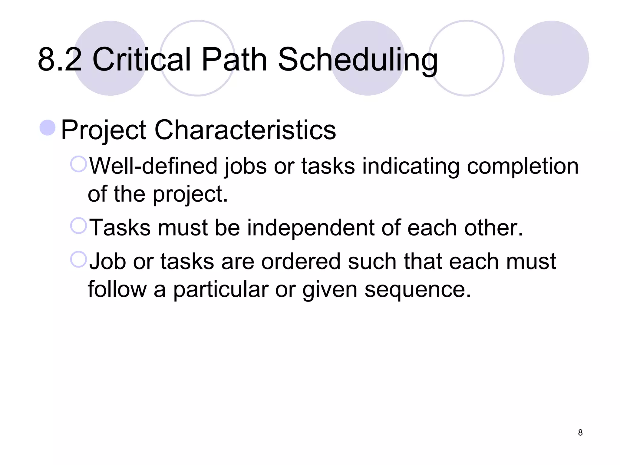 8.2 Critical Path Scheduling Project Characteristics Well-defined jobs or tasks indicating completion of the project. Tasks must be independent of each other. Job or tasks are ordered such that each must follow a particular or given sequence. 