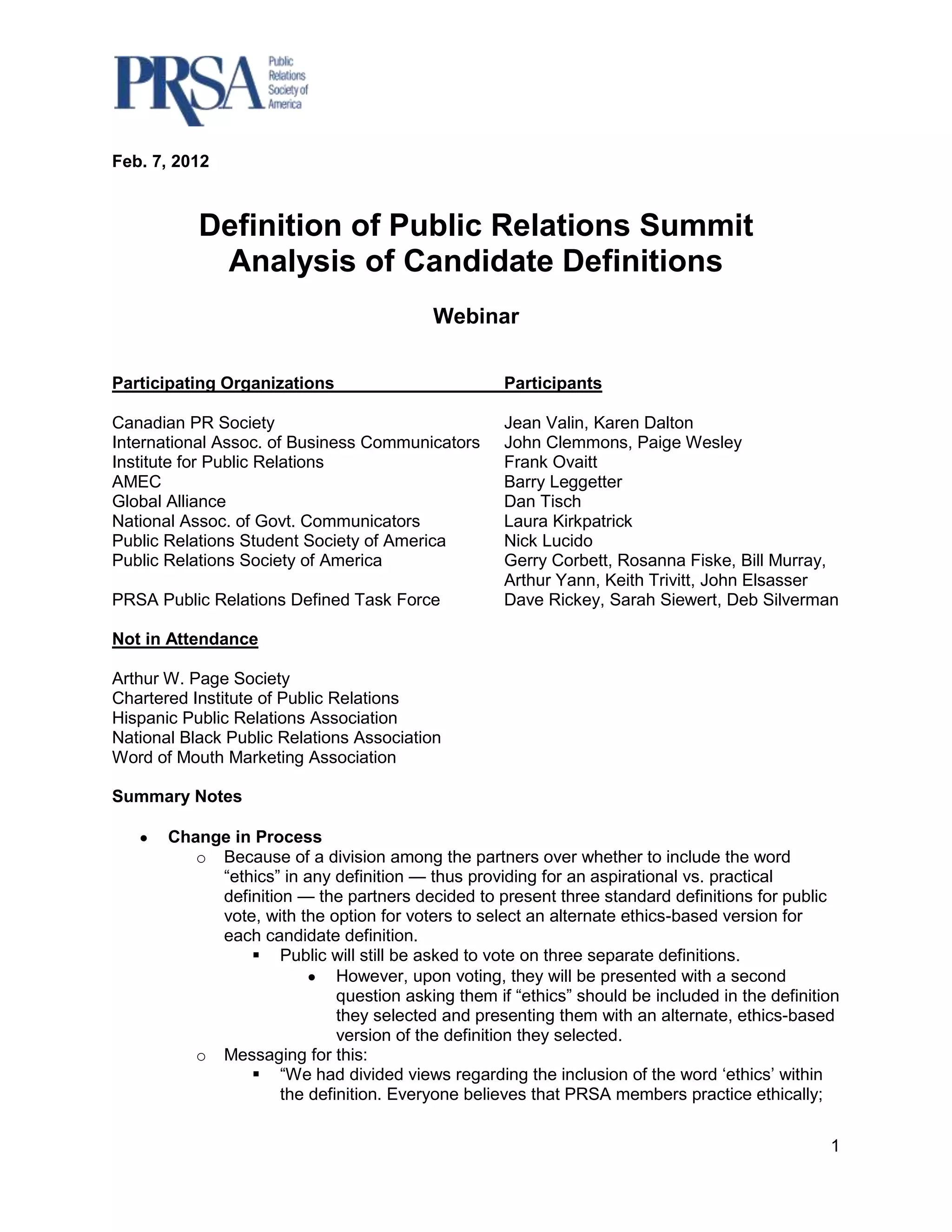 Feb. 7, 2012



           Definition of Public Relations Summit
            Analysis of Candidate Definitions
                                          Webinar

Participating Organizations                         Participants

Canadian PR Society                                 Jean Valin, Karen Dalton
International Assoc. of Business Communicators      John Clemmons, Paige Wesley
Institute for Public Relations                      Frank Ovaitt
AMEC                                                Barry Leggetter
Global Alliance                                     Dan Tisch
National Assoc. of Govt. Communicators              Laura Kirkpatrick
Public Relations Student Society of America         Nick Lucido
Public Relations Society of America                 Gerry Corbett, Rosanna Fiske, Bill Murray,
                                                    Arthur Yann, Keith Trivitt, John Elsasser
PRSA Public Relations Defined Task Force            Dave Rickey, Sarah Siewert, Deb Silverman

Not in Attendance

Arthur W. Page Society
Chartered Institute of Public Relations
Hispanic Public Relations Association
National Black Public Relations Association
Word of Mouth Marketing Association

Summary Notes

       Change in Process
          o Because of a division among the partners over whether to include the word
            “ethics” in any definition — thus providing for an aspirational vs. practical
            definition — the partners decided to present three standard definitions for public
            vote, with the option for voters to select an alternate ethics-based version for
            each candidate definition.
                 Public will still be asked to vote on three separate definitions.
                             However, upon voting, they will be presented with a second
                             question asking them if “ethics” should be included in the definition
                             they selected and presenting them with an alternate, ethics-based
                             version of the definition they selected.
          o Messaging for this:
                 “We had divided views regarding the inclusion of the word „ethics‟ within
                     the definition. Everyone believes that PRSA members practice ethically;


                                                                                                1
 