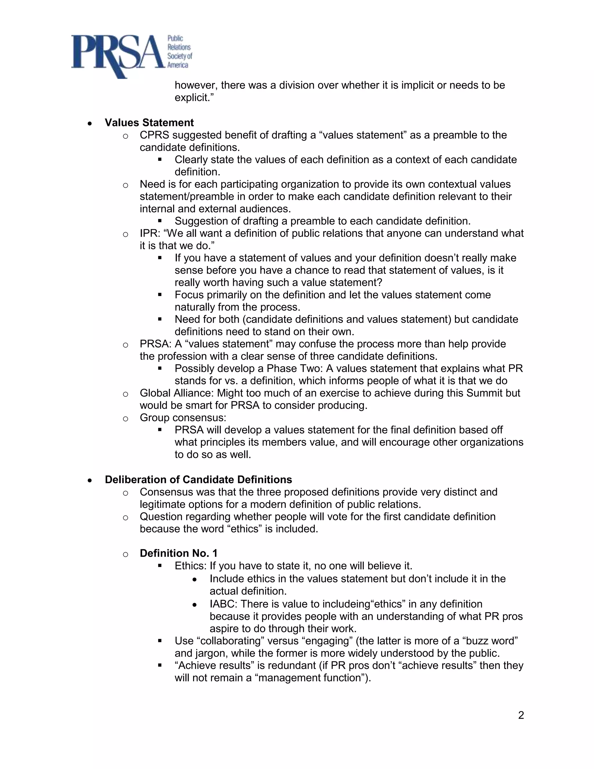 however, there was a division over whether it is implicit or needs to be
              explicit.”

Values Statement
   o CPRS suggested benefit of drafting a “values statement” as a preamble to the
      candidate definitions.
            Clearly state the values of each definition as a context of each candidate
               definition.
   o Need is for each participating organization to provide its own contextual values
      statement/preamble in order to make each candidate definition relevant to their
      internal and external audiences.
            Suggestion of drafting a preamble to each candidate definition.
   o IPR: “We all want a definition of public relations that anyone can understand what
      it is that we do.”
            If you have a statement of values and your definition doesn‟t really make
               sense before you have a chance to read that statement of values, is it
               really worth having such a value statement?
            Focus primarily on the definition and let the values statement come
               naturally from the process.
            Need for both (candidate definitions and values statement) but candidate
               definitions need to stand on their own.
   o PRSA: A “values statement” may confuse the process more than help provide
      the profession with a clear sense of three candidate definitions.
            Possibly develop a Phase Two: A values statement that explains what PR
               stands for vs. a definition, which informs people of what it is that we do
   o Global Alliance: Might too much of an exercise to achieve during this Summit but
      would be smart for PRSA to consider producing.
   o Group consensus:
            PRSA will develop a values statement for the final definition based off
               what principles its members value, and will encourage other organizations
               to do so as well.

Deliberation of Candidate Definitions
   o Consensus was that the three proposed definitions provide very distinct and
       legitimate options for a modern definition of public relations.
   o Question regarding whether people will vote for the first candidate definition
       because the word “ethics” is included.

   o   Definition No. 1
           Ethics: If you have to state it, no one will believe it.
                        Include ethics in the values statement but don‟t include it in the
                        actual definition.
                        IABC: There is value to includeing“ethics” in any definition
                        because it provides people with an understanding of what PR pros
                        aspire to do through their work.
           Use “collaborating” versus “engaging” (the latter is more of a “buzz word”
               and jargon, while the former is more widely understood by the public.
           “Achieve results” is redundant (if PR pros don‟t “achieve results” then they
               will not remain a “management function”).


                                                                                         2
 