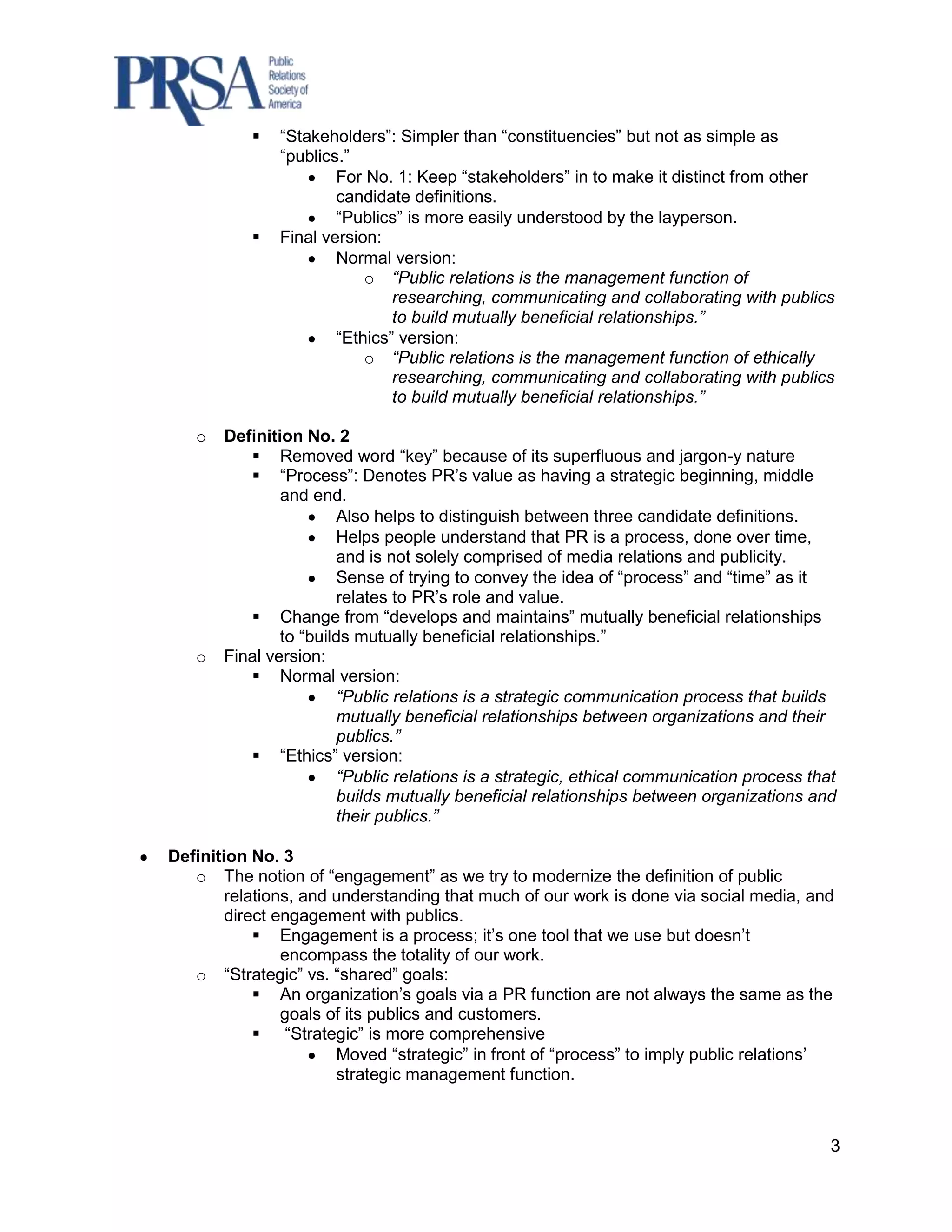    “Stakeholders”: Simpler than “constituencies” but not as simple as
               “publics.”
                       For No. 1: Keep “stakeholders” in to make it distinct from other
                       candidate definitions.
                       “Publics” is more easily understood by the layperson.
              Final version:
                       Normal version:
                           o “Public relations is the management function of
                               researching, communicating and collaborating with publics
                               to build mutually beneficial relationships.”
                       “Ethics” version:
                           o “Public relations is the management function of ethically
                               researching, communicating and collaborating with publics
                               to build mutually beneficial relationships.”

   o   Definition No. 2
           Removed word “key” because of its superfluous and jargon-y nature
           “Process”: Denotes PR‟s value as having a strategic beginning, middle
               and end.
                       Also helps to distinguish between three candidate definitions.
                       Helps people understand that PR is a process, done over time,
                       and is not solely comprised of media relations and publicity.
                       Sense of trying to convey the idea of “process” and “time” as it
                       relates to PR‟s role and value.
           Change from “develops and maintains” mutually beneficial relationships
               to “builds mutually beneficial relationships.”
   o   Final version:
           Normal version:
                       “Public relations is a strategic communication process that builds
                       mutually beneficial relationships between organizations and their
                       publics.”
           “Ethics” version:
                       “Public relations is a strategic, ethical communication process that
                       builds mutually beneficial relationships between organizations and
                       their publics.”

Definition No. 3
   o The notion of “engagement” as we try to modernize the definition of public
        relations, and understanding that much of our work is done via social media, and
        direct engagement with publics.
             Engagement is a process; it‟s one tool that we use but doesn‟t
                encompass the totality of our work.
   o “Strategic” vs. “shared” goals:
             An organization‟s goals via a PR function are not always the same as the
                goals of its publics and customers.
             “Strategic” is more comprehensive
                       Moved “strategic” in front of “process” to imply public relations‟
                       strategic management function.



                                                                                          3
 