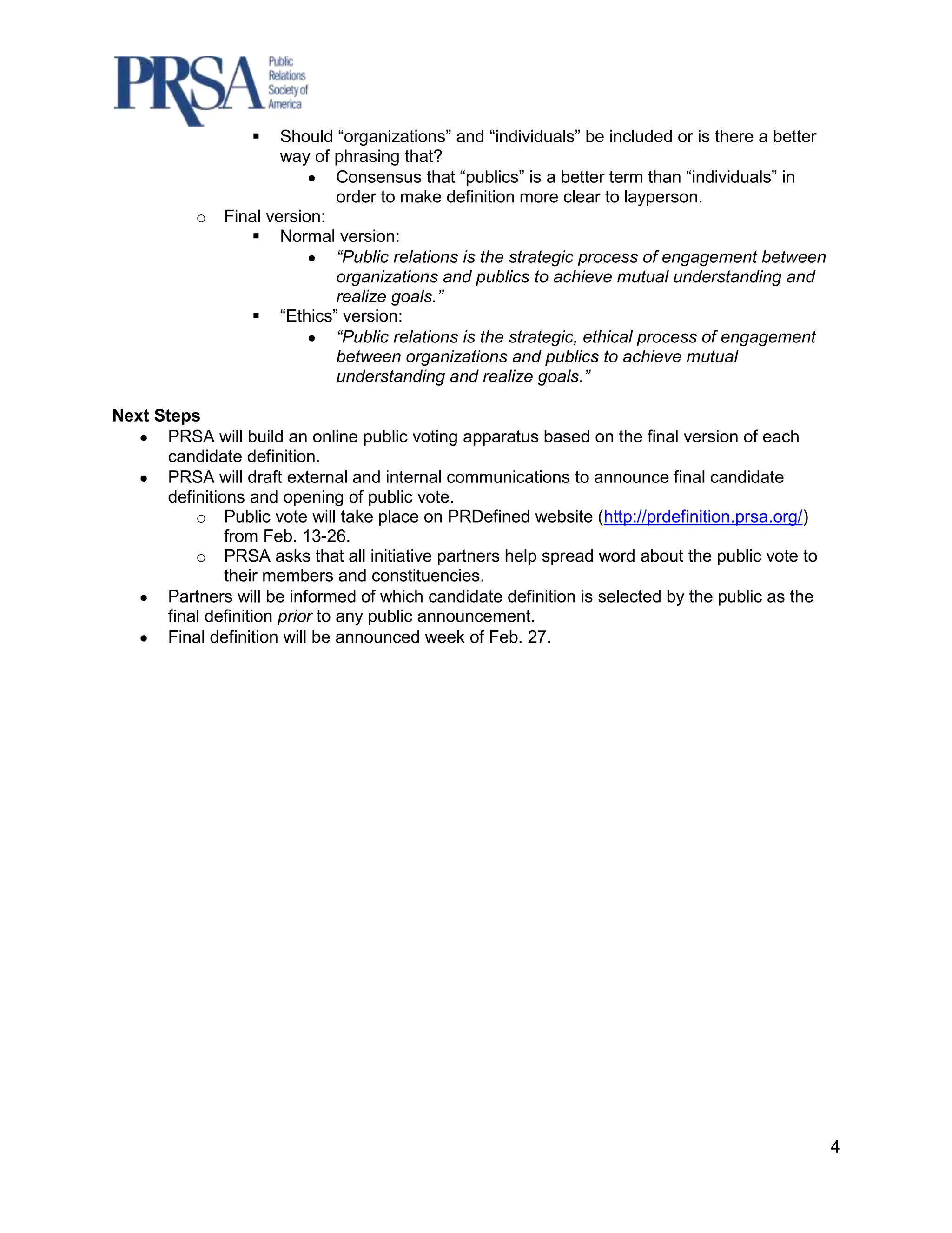     Should “organizations” and “individuals” be included or is there a better
                       way of phrasing that?
                              Consensus that “publics” is a better term than “individuals” in
                              order to make definition more clear to layperson.
           o   Final version:
                   Normal version:
                              “Public relations is the strategic process of engagement between
                              organizations and publics to achieve mutual understanding and
                              realize goals.”
                   “Ethics” version:
                              “Public relations is the strategic, ethical process of engagement
                              between organizations and publics to achieve mutual
                              understanding and realize goals.”

Next Steps
      PRSA will build an online public voting apparatus based on the final version of each
      candidate definition.
      PRSA will draft external and internal communications to announce final candidate
      definitions and opening of public vote.
          o Public vote will take place on PRDefined website (http://prdefinition.prsa.org/)
               from Feb. 13-26.
          o PRSA asks that all initiative partners help spread word about the public vote to
               their members and constituencies.
      Partners will be informed of which candidate definition is selected by the public as the
      final definition prior to any public announcement.
      Final definition will be announced week of Feb. 27.




                                                                                                   4
 