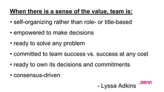 When there is a sense of the value, team is:
• self-organizing rather than role- or title-based
• empowered to make decisions
• ready to solve any problem
• committed to team success vs. success at any cost
• ready to own its decisions and commitments
• consensus-driven
- Lyssa Adkins
 