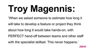 Troy Magennis:
’When we asked someone to estimate how long it
will take to develop a feature or project they think
about how long it would take hands-on, with
PERFECT hand-off between teams and other staff
with the specialist skillset. This never happens.’
 