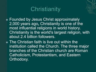  Founded by Jesus Christ approximately
2,000 years ago, Christianity is one of the
most influential religions in world history.
Christianity is the world's largest religion, with
about 2.4 billion followers.
 The Christian faith is live out within the
institution called the Church. The three major
branches of the Christian church are Roman
Catholicism, Protestantism, and Eastern
Orthodoxy.
 