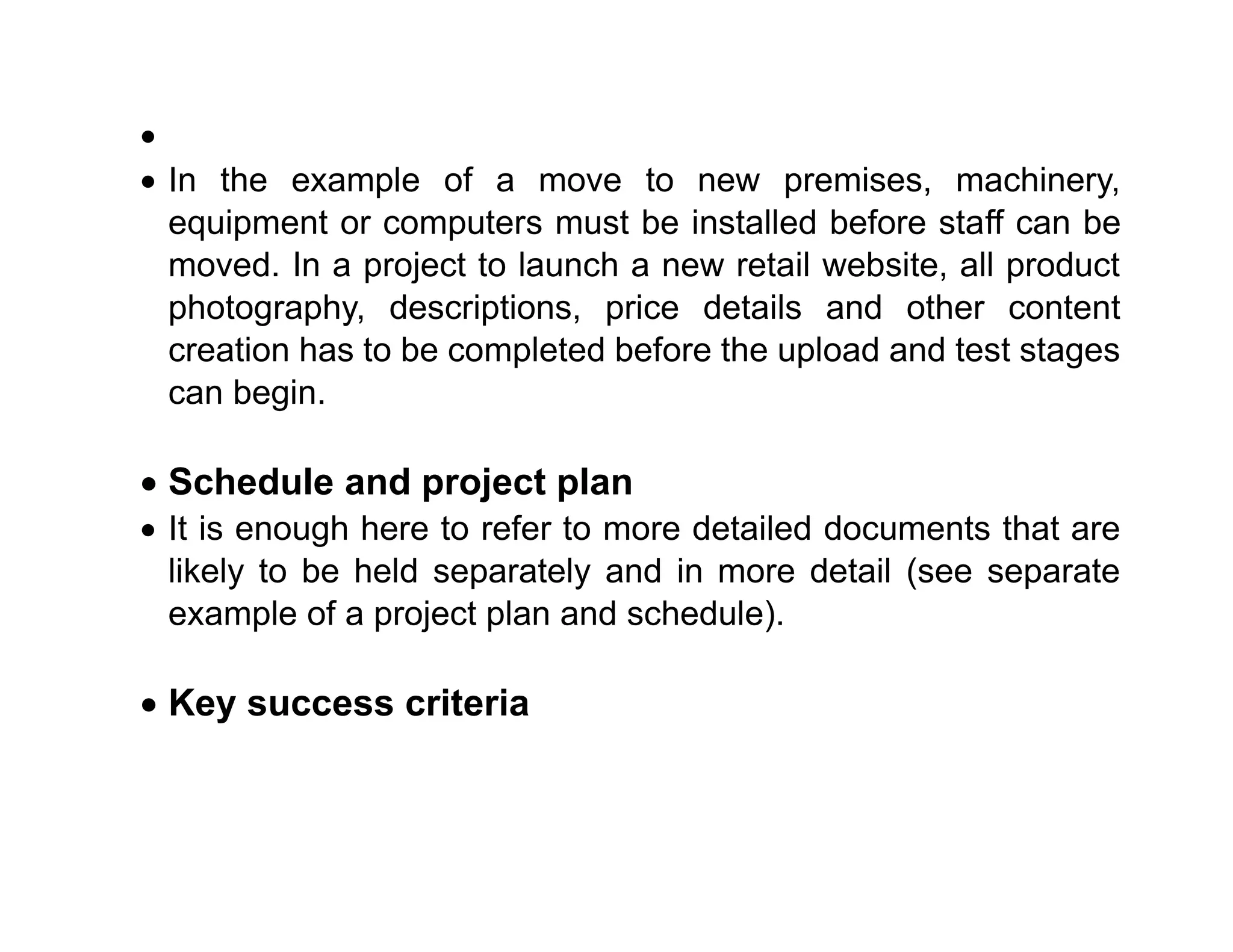 •
• In the example of a move to new premises, machinery,
equipment or computers must be installed before staff can be
moved. In a project to launch a new retail website, all product
photography, descriptions, price details and other content
creation has to be completed before the upload and test stages
can begin.
• Schedule and project plan
• It is enough here to refer to more detailed documents that are
likely to be held separately and in more detail (see separate
example of a project plan and schedule).
• Key success criteria
 