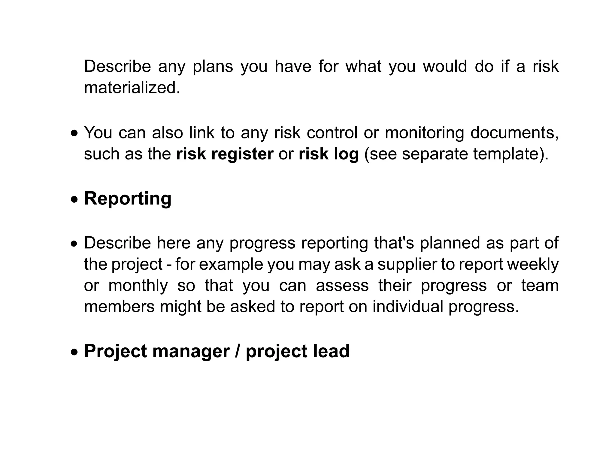 Describe any plans you have for what you would do if a risk
materialized.
• You can also link to any risk control or monitoring documents,
such as the risk register or risk log (see separate template).
• Reporting
• Describe here any progress reporting that's planned as part of
the project - for example you may ask a supplier to report weekly
or monthly so that you can assess their progress or team
members might be asked to report on individual progress.
• Project manager / project lead
 
