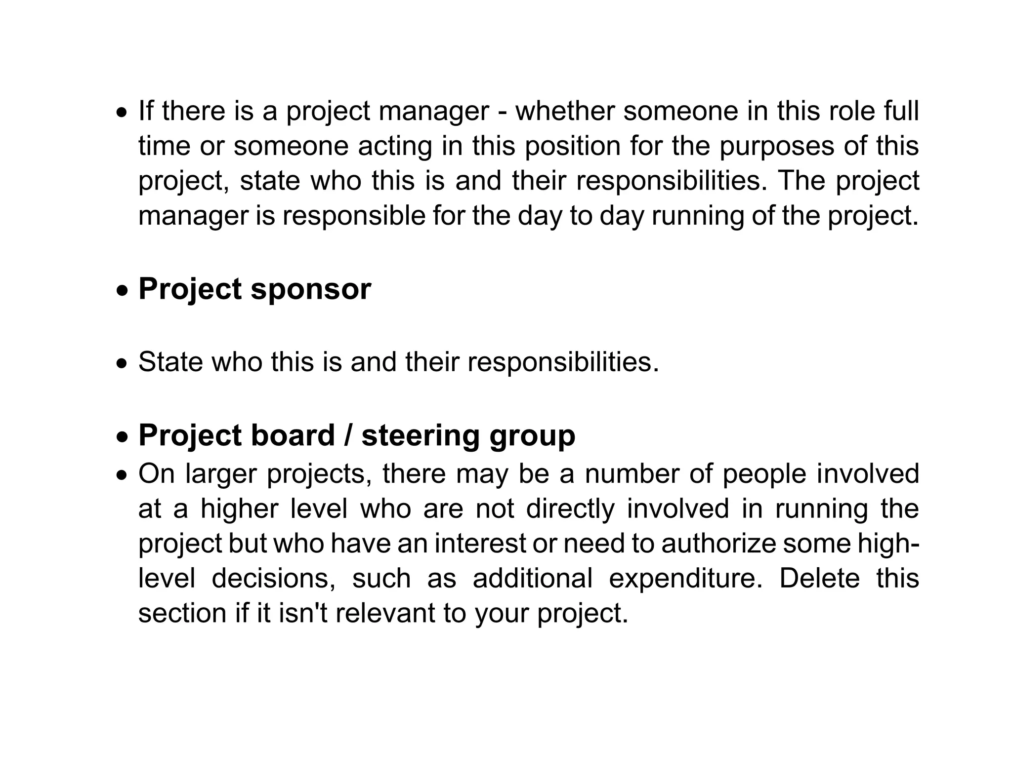 • If there is a project manager - whether someone in this role full
time or someone acting in this position for the purposes of this
project, state who this is and their responsibilities. The project
manager is responsible for the day to day running of the project.
• Project sponsor
• State who this is and their responsibilities.
• Project board / steering group
• On larger projects, there may be a number of people involved
at a higher level who are not directly involved in running the
project but who have an interest or need to authorize some high-
level decisions, such as additional expenditure. Delete this
section if it isn't relevant to your project.
 