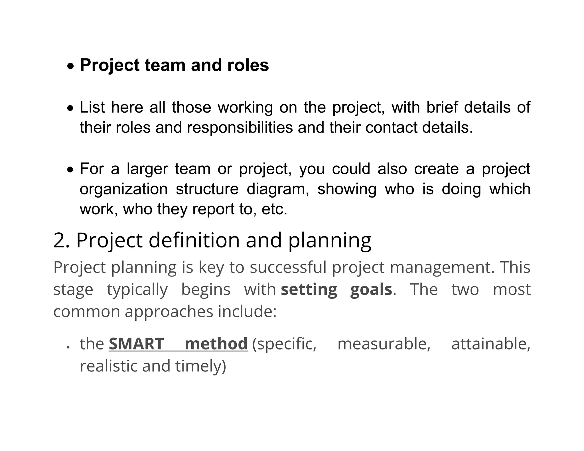 • Project team and roles
• List here all those working on the project, with brief details of
their roles and responsibilities and their contact details.
• For a larger team or project, you could also create a project
organization structure diagram, showing who is doing which
work, who they report to, etc.
2. Project definition and planning
Project planning is key to successful project management. This
stage typically begins with setting goals. The two most
common approaches include:
• the SMART method (specific, measurable, attainable,
realistic and timely)
 
