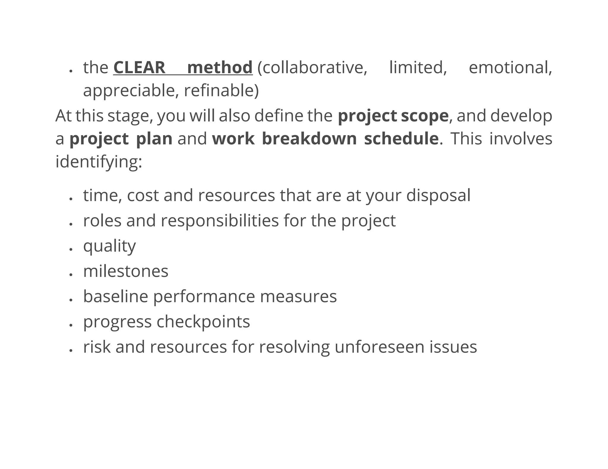 • the CLEAR method (collaborative, limited, emotional,
appreciable, refinable)
At this stage, you will also define the project scope, and develop
a project plan and work breakdown schedule. This involves
identifying:
• time, cost and resources that are at your disposal
• roles and responsibilities for the project
• quality
• milestones
• baseline performance measures
• progress checkpoints
• risk and resources for resolving unforeseen issues
 