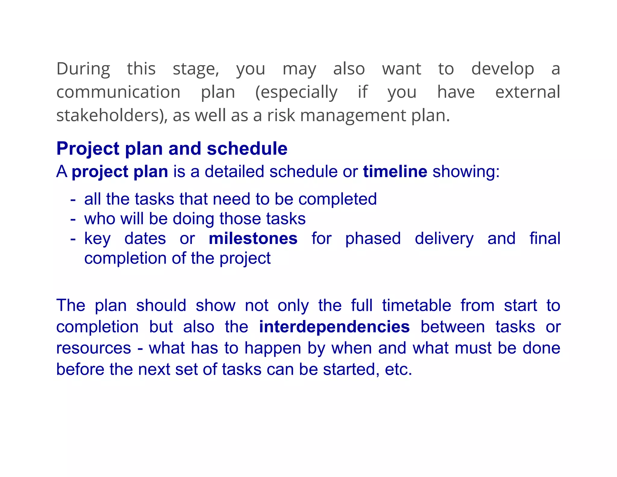 During this stage, you may also want to develop a
communication plan (especially if you have external
stakeholders), as well as a risk management plan.
Project plan and schedule
A project plan is a detailed schedule or timeline showing:
- all the tasks that need to be completed
- who will be doing those tasks
- key dates or milestones for phased delivery and final
completion of the project
The plan should show not only the full timetable from start to
completion but also the interdependencies between tasks or
resources - what has to happen by when and what must be done
before the next set of tasks can be started, etc.
 