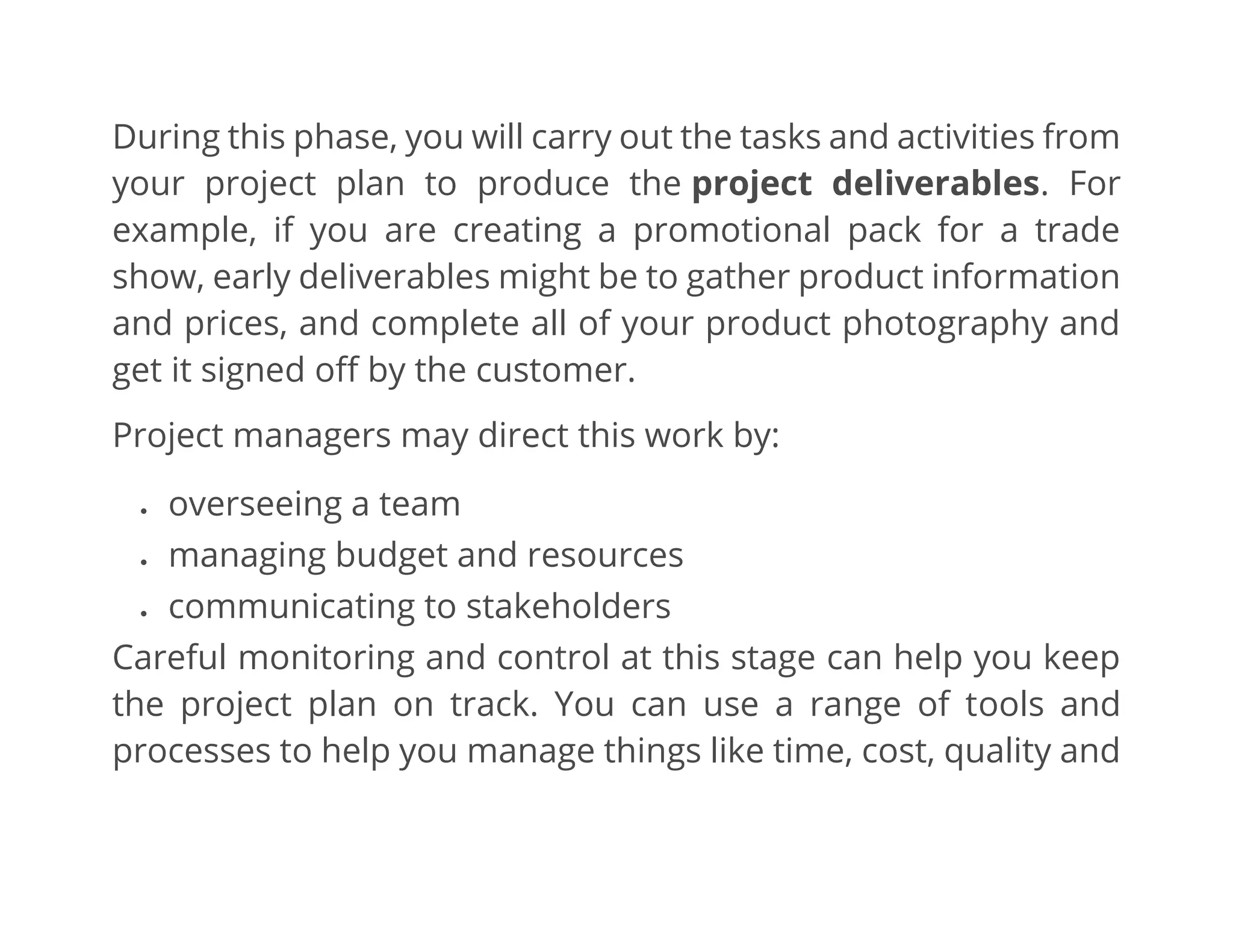 During this phase, you will carry out the tasks and activities from
your project plan to produce the project deliverables. For
example, if you are creating a promotional pack for a trade
show, early deliverables might be to gather product information
and prices, and complete all of your product photography and
get it signed off by the customer.
Project managers may direct this work by:
• overseeing a team
• managing budget and resources
• communicating to stakeholders
Careful monitoring and control at this stage can help you keep
the project plan on track. You can use a range of tools and
processes to help you manage things like time, cost, quality and
 