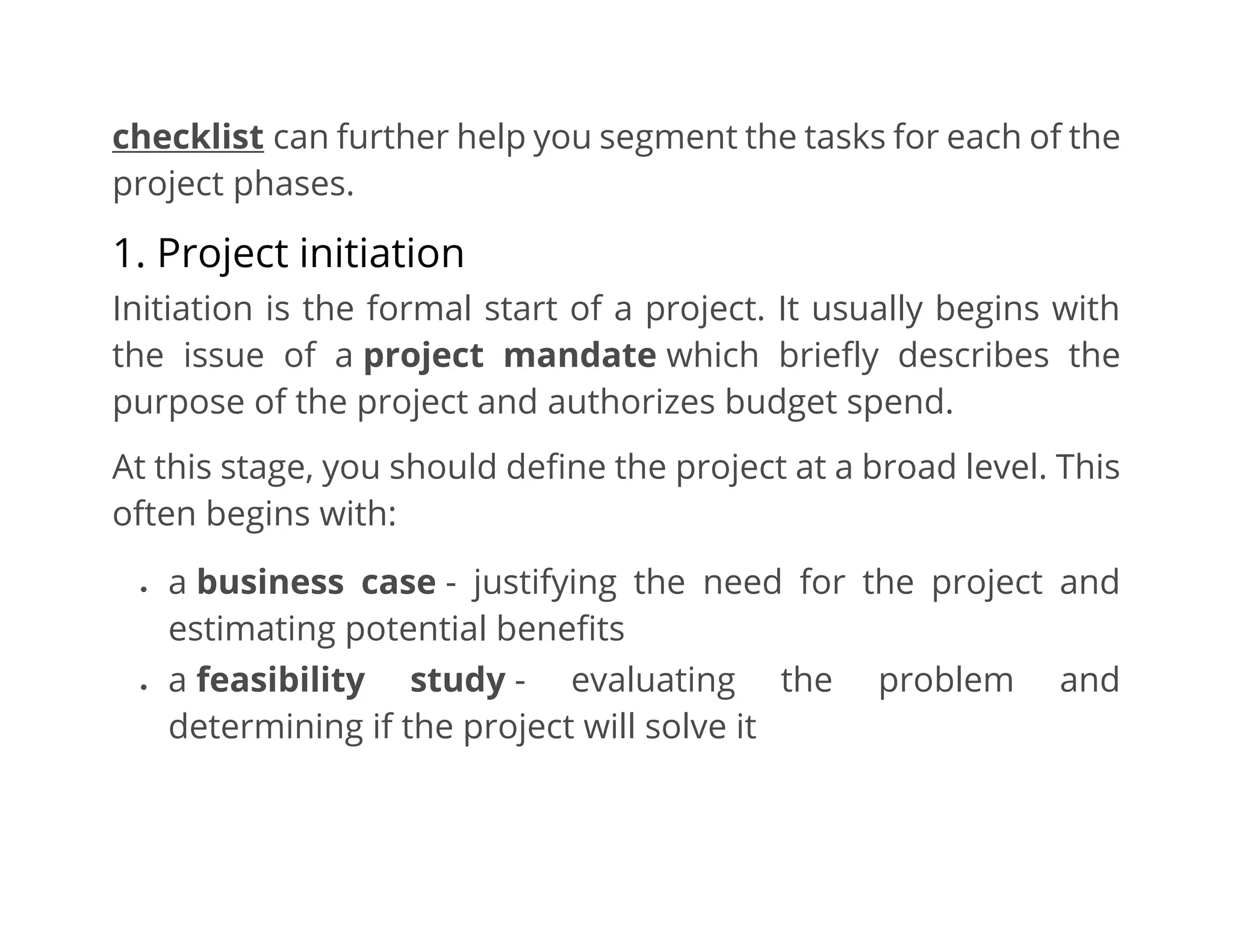 checklist can further help you segment the tasks for each of the
project phases.
1. Project initiation
Initiation is the formal start of a project. It usually begins with
the issue of a project mandate which briefly describes the
purpose of the project and authorizes budget spend.
At this stage, you should define the project at a broad level. This
often begins with:
• a business case - justifying the need for the project and
estimating potential benefits
• a feasibility study - evaluating the problem and
determining if the project will solve it
 