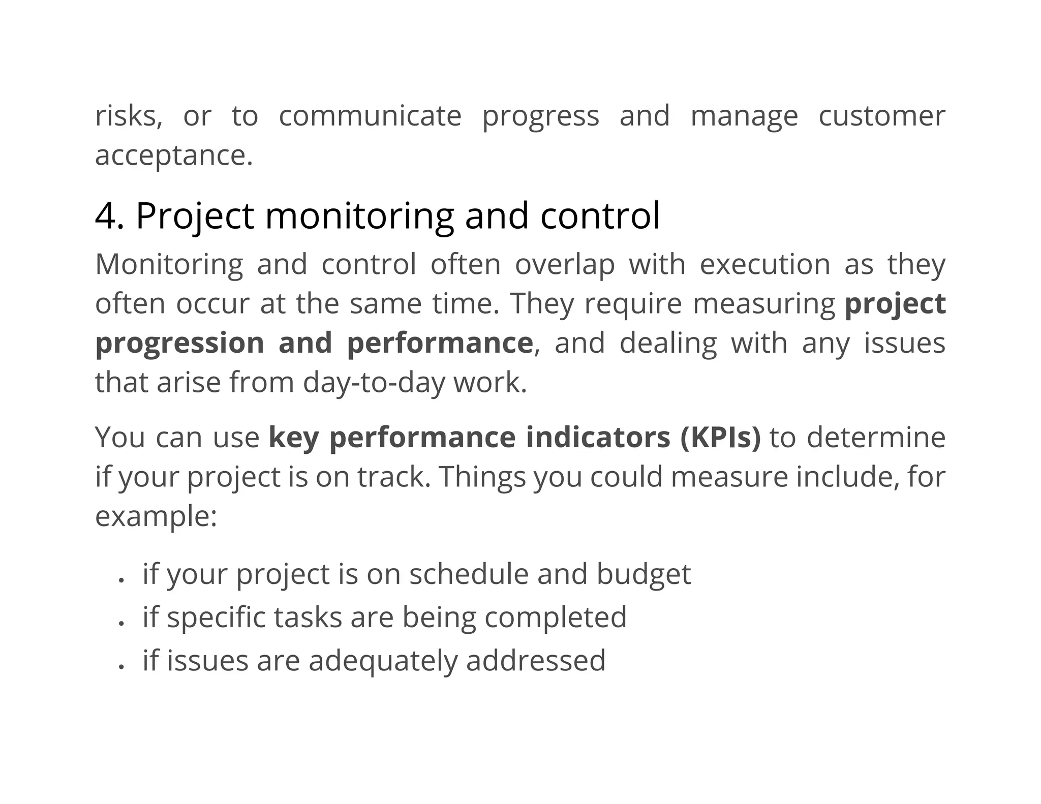 risks, or to communicate progress and manage customer
acceptance.
4. Project monitoring and control
Monitoring and control often overlap with execution as they
often occur at the same time. They require measuring project
progression and performance, and dealing with any issues
that arise from day-to-day work.
You can use key performance indicators (KPIs) to determine
if your project is on track. Things you could measure include, for
example:
• if your project is on schedule and budget
• if specific tasks are being completed
• if issues are adequately addressed
 
